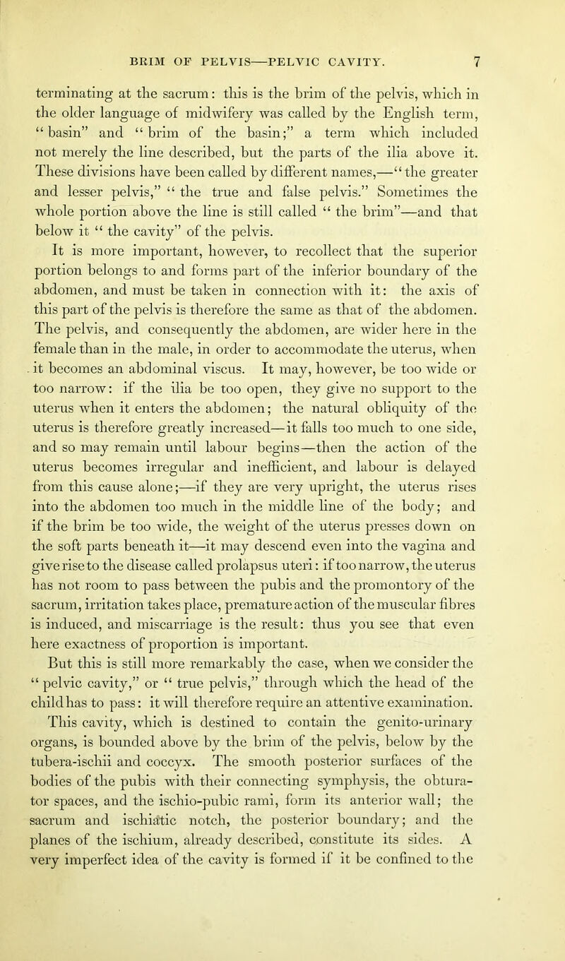 terminating at the sacrum: this is the brim of the pelvis, which in the older language of midwifery was called by the English term, “basin” and “brim of the basin;” a term which included not merely the line described, but the parts of the ilia above it. These divisions have been called by different names,—“the greater and lesser pelvis,” “ the true and false pelvis.” Sometimes the whole portion above the line is still called “ the brim”—and that below it “ the cavity” of the pelvis. It is more important, however, to recollect that the superior portion belongs to and forms part of the inferior boundary of the abdomen, and must be taken in connection with it: the axis of this part of the pelvis is therefore the same as that of the abdomen. The pelvis, and consequently the abdomen, are wider here in the female than in the male, in order to accommodate the uterus, when . it becomes an abdominal viscus. It may, however, be too wide or too narrow: if the ilia be too open, they give no support to the uterus when it enters the abdomen; the natural obliquity of the uterus is therefore greatly increased— it falls too much to one side, and so may remain until labour begins—then the action of the uterus becomes irregular and inefficient, and labour is delayed from this cause alone;—if they are very upright, the uterus rises into the abdomen too much in the middle line of the body; and if the brim be too wide, the weight of the uterus presses down on the soft parts beneath it—it may descend even into the vagina and give rise to the disease called prolapsus uteri: if too narrow, the uterus has not room to pass between the pubis and the promontory of the sacrum, irritation takes place, premature action of the muscular fibres is induced, and miscarriage is the result: thus you see that even here exactness of proportion is important. But this is still more remarkably the case, when we consider the “ pelvic cavity,” or “ true pelvis,” through which the head of the child has to pass: it will therefore require an attentive examination. This cavity, which is destined to contain the genito-urinary organs, is bounded above by the brim of the pelvis, below by the tubera-ischii and coccyx. The smooth posterior surfaces of the bodies of the pubis with their connecting symphysis, the obtura- tor spaces, and the ischio-pubic rami, form its anterior wall; the sacrum and ischiatic notch, the posterior boundary; and the planes of the ischium, already described, constitute its sides. A very imperfect idea of the cavity is formed if it be confined to the