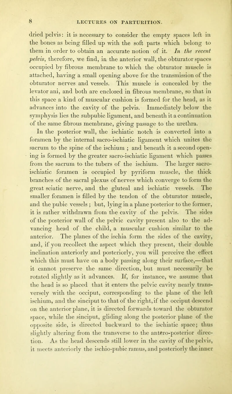 dried pelvis: it is necessary to consider the empty spaces left in the bones as being filled up with the soft parts which belong to them in order to obtain an accurate notion of it. In the recent pelvis, therefore, we find, in the anterior wall, the obturator spaces occupied by fibrous membrane to which the obturator muscle is attached, having a small opening above for the transmission of the obturator nerves and vessels. This muscle is concealed by the levator ani, and both are enclosed in fibrous membrane, so that in this space a kind of muscular cushion is formed for the head, as it advances into the cavity of the pelvis. Immediately below the symphysis lies the subpubic ligament, and beneath it a continuation of the same fibrous membrane, giving passage to the urethra. In the posterior wall, the ischiatic notch is converted into a foramen by the internal sacro-iscliiatic ligament which unites the sacrum to the spine of the ischium ; and beneath it a second open- ing is formed by the greater sacro-iscliiatic ligament which passes from the sacrum to the tubers of the ischium. The larger sacro- ischiatic foramen is occupied by pyriform muscle, the thick branches of the sacral plexus of nerves which converge to form the great sciatic nerve, and the gluteal and ischiatic vessels. The smaller foramen is filled by the tendon of the obturator muscle, and the pubic vessels ; but, lying in a plane posterior to the former, it is rather withdrawn from the cavity of the pelvis. The sides of the posterior wall of the pelvic cavity present also to the ad- vancing head of the child, a muscular cushion similar to the anterior. The planes of the ischia form the sides of the cavity, and, if you recollect the aspect which they present, their double inclination anteriorly and posteriorly, you will perceive the effect which this must have on a body passing along their surface,—that it cannot preserve the same direction, but must necessarily be rotated slightly as it advances. If, for instance, we assume that the head is so placed that it enters the pelvic cavity nearly trans- versely with the occiput, corresponding to the plane of the left ischium, and the sinciput to that of the right, if the occiput descend on the anterior plane, it is directed forwards toward the obturator space, while the sinciput, gliding along the posterior plane of the opposite side, is directed backward to the ischiatic space; thus slightly altering from the transverse to the antero-postcrior direc- tion. As the head descends still lower in the cavity of the pelvis, it meets anteriorly the ischio-pubic ramus, and posteriorly the inner