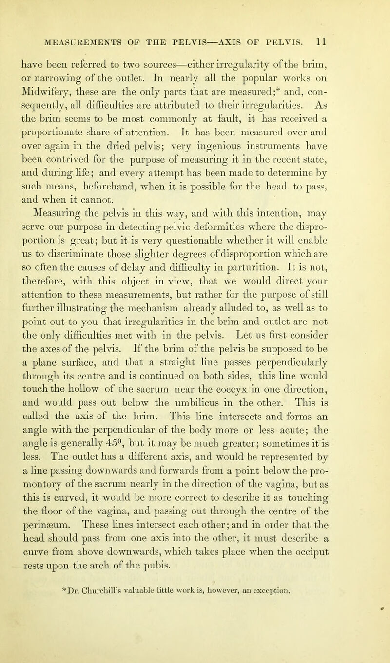 have been referred to two sources—either irregularity of the brim, or narrowing of the outlet. In nearly all the popular works on Midwifery, these are the only parts that are measured;*' and, con- sequently, all difficulties are attributed to their irregularities. As the brim seems to be most commonly at fault, it has received a proportionate share of attention. It has been measured over and over again in the dried pelvis; very ingenious instruments have been contrived for the purpose of measuring it in the recent state, and during life; and every attempt has been made to determine by such means, beforehand, when it is possible for the head to pass, and when it cannot. Measuring the pelvis in this way, and with this intention, may serve our purpose in detecting pelvic deformities where the dispro- portion is great; but it is very questionable whether it will enable us to discriminate those slighter degrees of disproportion which are so often the causes of delay and difficulty in parturition. It is not, therefore, with this object in view, that we would direct your attention to these measurements, but rather for the purpose of still further illustrating the mechanism already alluded to, as well as to point out to you that irregularities in the brim and outlet are not the only difficulties met with in the pelvis. Let us first consider the axes of the pelvis. If the brim of the pelvis be supposed to be a plane surface, and that a straight line passes perpendicularly through its centre and is continued on both sides, this line would touch the hollow of the sacrum near the coccyx in one direction, and would pass out below the umbilicus in the other. This is called the axis of the brim. This line intersects and forms an angle with the perpendicular of the body more or less acute; the angle is generally 45°, but it may be much greater; sometimes it is less. The outlet has a different axis, and would be represented by a line passing downwards and forwards from a point below the pro- montory of the sacrum nearly in the direction of the vagina, but as this is curved, it would be more correct to describe it as touching the floor of the vagina, and passing out through the centre of the perinaeum. These lines intersect each other; and in order that the head should pass from one axis into the other, it must describe a curve from above downwards, which takes place when the occiput rests upon the arch of the pubis. Dr. Churchill’s valuable little work is, however, an exception.