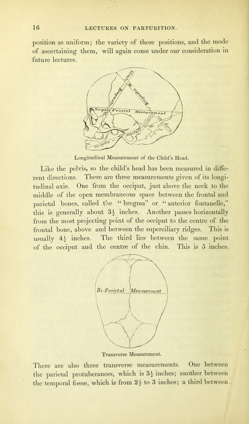 position as uniform; the variety of these positions, and the mode of ascertaining them, will again come under our consideration in future lectures. Longitudinal Measurement of the Child’s Head. Like the pelvis, so the child’s head has been measured in diffe- rent directions. There are three measurements given of its longi- tudinal axis. One from the occiput, just above the neck to the middle of the open membraneous space between the frontal and parietal bones, called the “ bregma” or “ anterior fontanelle,” this is generally about 3 inches. Another passes horizontally from the most projecting point of the occiput to the centre of the frontal bone, above and between the superciliary ridges. This is usually 4j inches. The third lies between the same point of the occiput and the centre of the chin. This is 5 inches. There are also three transverse measurements. One between the parietal protuberances, which is 3^ inches; another between the temporal fossae, which is from 24- to 3 inches; a third between Transverse Measurement.