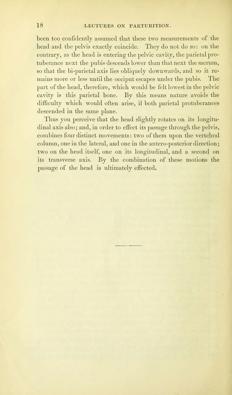 been too confidently assumed that these two measurements of the head and the pelvis exactly coincide. They do not do so: on the contrary, as the head is entering the pelvic cavity, the parietal pro- tuberance next the puhis descends lower than that next the sacrum, so that the bi-parietal axis lies obliquely downwards, and so it re- mains more or less until the occiput escapes under the puhis. The part of the head, therefore, which would he felt lowest in the pelvic cavity is this parietal bone. By this means nature avoids the difficulty which would often arise, if both parietal protuberances descended in the same plane. Thus you perceive that the head slightly rotates on its longitu- dinal axis also; and, in order to effect its passage through the pelvis, combines four distinct movements: two of them upon the vertebral column, one in the lateral, and one in the antero-posterior direction; two on the head itself, one on its longitudinal, and a second on its transverse axis. By the combination of these motions the passage of the head is ultimately effected.