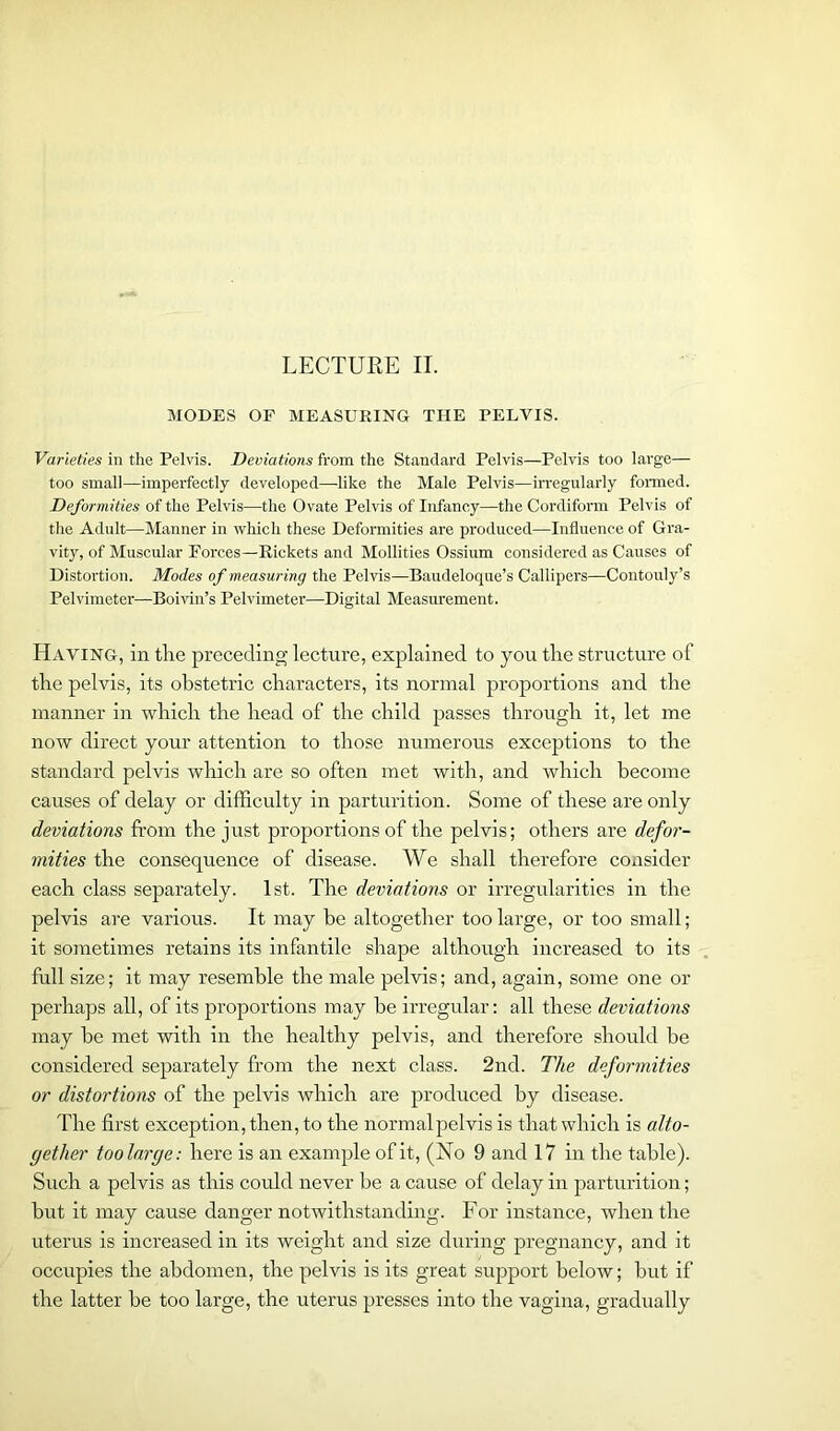 MODES OF MEASURING THE PELVIS. Varieties in the Pelvis. Deviations from the Standard Pelvis—Pelvis too large— too small—imperfectly developed—-like the Male Pelvis—irregularly formed. Deformities of the Pelvis—the Ovate Pelvis of Infancy—the Cordiform Pelvis of the Adult—Manner in which these Deformities are produced—Influence of Gra- vity, of Muscular Forces—Rickets and Mollifies Ossium considered as Causes of Distortion. Modes of measuring the Pelvis—Baudeloque’s Callipers—Contouly’s Pelvimeter—Boivin’s Pelvimeter—Digital Measurement. Having, in the preceding lecture, explained to you the structure of the pelvis, its obstetric characters, its normal proportions and the manner in which the head of the child passes through it, let me now direct your attention to those numerous exceptions to the standard pelvis which are so often met with, and which become causes of delay or difficulty in parturition. Some of these are only deviations from the just proportions of the pelvis; others are defor- mities the consequence of disease. We shall therefore consider each class separately. 1st. The deviations or irregularities in the pelvis are various. It may be altogether too large, or too small; it sometimes retains its infantile shape although increased to its full size; it may resemble the male pelvis; and, again, some one or perhaps all, of its proportions may he irregular: all these deviations may he met with in the healthy pelvis, and therefore should be considered separately from the next class. 2nd. The deformities or distortions of the pelvis which are produced by disease. The first exception, then, to the normalpelvis is that which is alto- gether toolarcje: here is an example of it, (No 9 and 17 in the table). Such a pelvis as this could never be a cause of delay in parturition; but it may cause danger notwithstanding. For instance, when the uterus is increased in its weight and size during pregnancy, and it occupies the abdomen, the pelvis is its great support below; but if the latter be too large, the uterus presses into the vagina, gradually