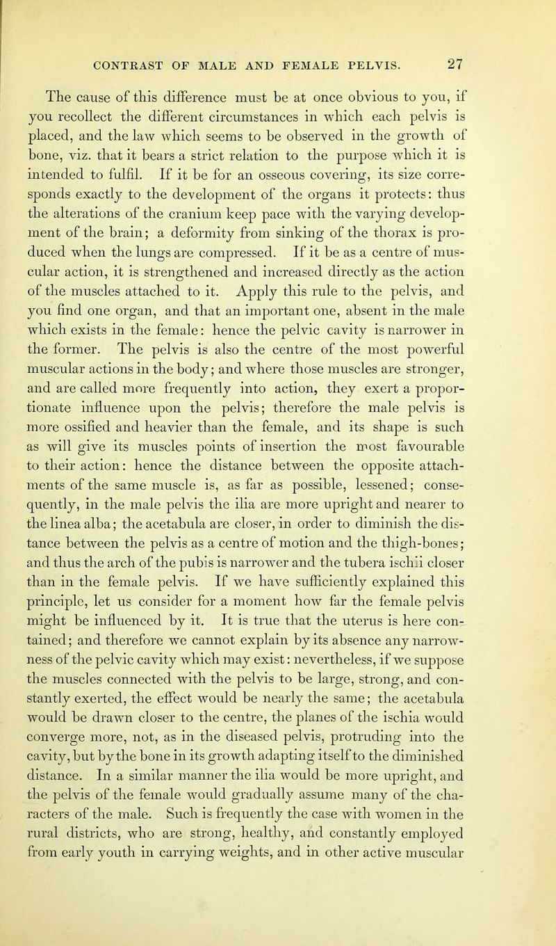 The cause of this difference must be at once obvious to you, if you recollect the different circumstances in which each pelvis is placed, and the law which seems to be observed in the growth of bone, viz. that it bears a strict relation to the purpose which it is intended to fulfil. If it be for an osseous covering, its size corre- sponds exactly to the development of the organs it protects: thus the alterations of the cranium keep pace with the varying develop- ment of the brain; a deformity from sinking of the thorax is pro- duced when the lungs are compressed. If it be as a centre of mus- cular action, it is strengthened and increased directly as the action of the muscles attached to it. Apply this rule to the pelvis, and you find one organ, and that an important one, absent in the male which exists in the female: hence the pelvic cavity is narrower in the former. The pelvis is also the centre of the most powerful muscular actions in the body; and where those muscles are stronger, and are called more frequently into action, they exert a propor- tionate influence upon the pelvis; therefore the male pelvis is more ossified and heavier than the female, and its shape is such as will give its muscles points of insertion the most favourable to their action: hence the distance between the opposite attach- ments of the same muscle is, as far as possible, lessened; conse- quently, in the male pelvis the ilia are more upright and nearer to the linea alba; the acetabula are closer, in order to diminish the dis- tance between the pelvis as a centre of motion and the thigh-bones; and thus the arch of the pubis is narrower and the tubera ischii closer than in the female pelvis. If we have sufficiently explained this principle, let us consider for a moment how far the female pelvis might be influenced by it. It is true that the uterus is here con- tained ; and therefore we cannot explain by its absence any narrow- ness of the pelvic cavity which may exist: nevertheless, if we suppose the muscles connected with the pelvis to be large, strong, and con- stantly exerted, the effect would be nearly the same; the acetabula would be drawn closer to the centre, the planes of the ischia would converge more, not, as in the diseased pelvis, protruding into the cavity, but by the bone in its growth adapting itself to the diminished distance. In a similar manner the ilia would be more upright, and the pelvis of the female would gradually assume many of the cha- racters of the male. Such is frequently the case with women in the rural districts, who are strong, healthy, and constantly employed from early youth in carrying weights, and in other active muscular