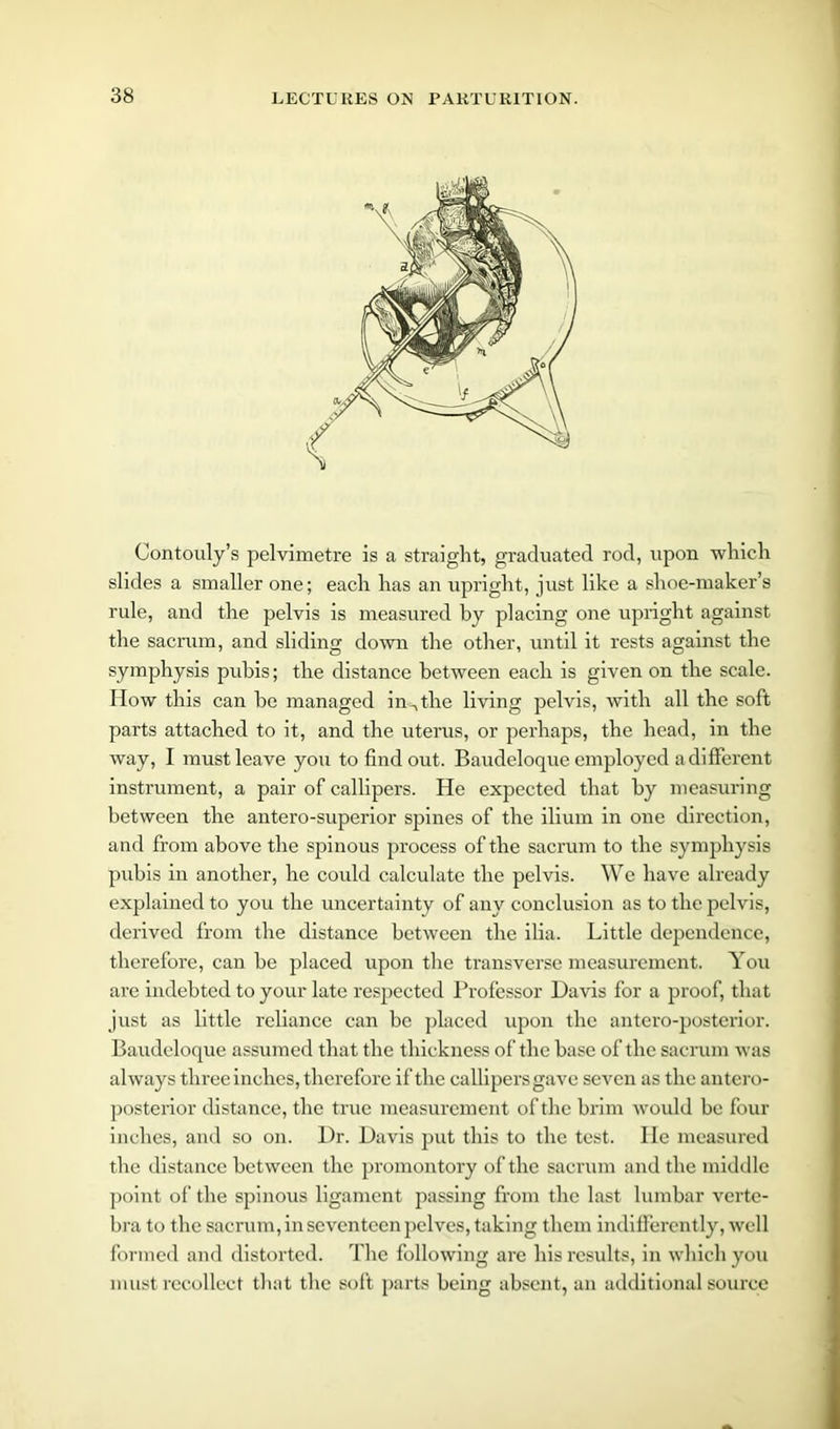 Contouly’s pelvimetre is a straight, graduated rod, upon which slides a smaller one; each has an upright, just like a shoe-maker’s rule, and the pelvis is measured by placing one upright against the sacrum, and sliding down the other, until it rests against the symphysis pubis; the distance between each is given on the scale. How this can be managed in^the living pelvis, with all the soft parts attached to it, and the uterus, or perhaps, the head, in the way, I must leave you to find out. Baudeloque employed a different instrument, a pair of callipers. He expected that by measuring between the antero-superior spines of the ilium in one direction, and from above the spinous process of the sacrum to the symphysis pubis in another, he could calculate the pelvis. We have already explained to you the uncertainty of any conclusion as to the pelvis, derived from the distance between the ilia. Little dependence, therefore, can be placed upon the transverse measurement. You are indebted to your late respected Professor Davis for a proof, that just as little reliance can be placed upon the antero-posterior. Baudeloque assumed that the thickness of the base of the sacrum was always three inches, therefore if the callipers gave seven as the antero- posterior distance, the true measurement of the brim would be four inches, and so on. Dr. Davis put this to the test. He measured the distance between the promontory of the sacrum and the middle point of the spinous ligament passing from the last lumbar verte- bra to the sacrum, in seventeen pelves, taking them indifferently, well formed and distorted. The following are his results, in which you must recollect that the soft parts being absent, an additional source