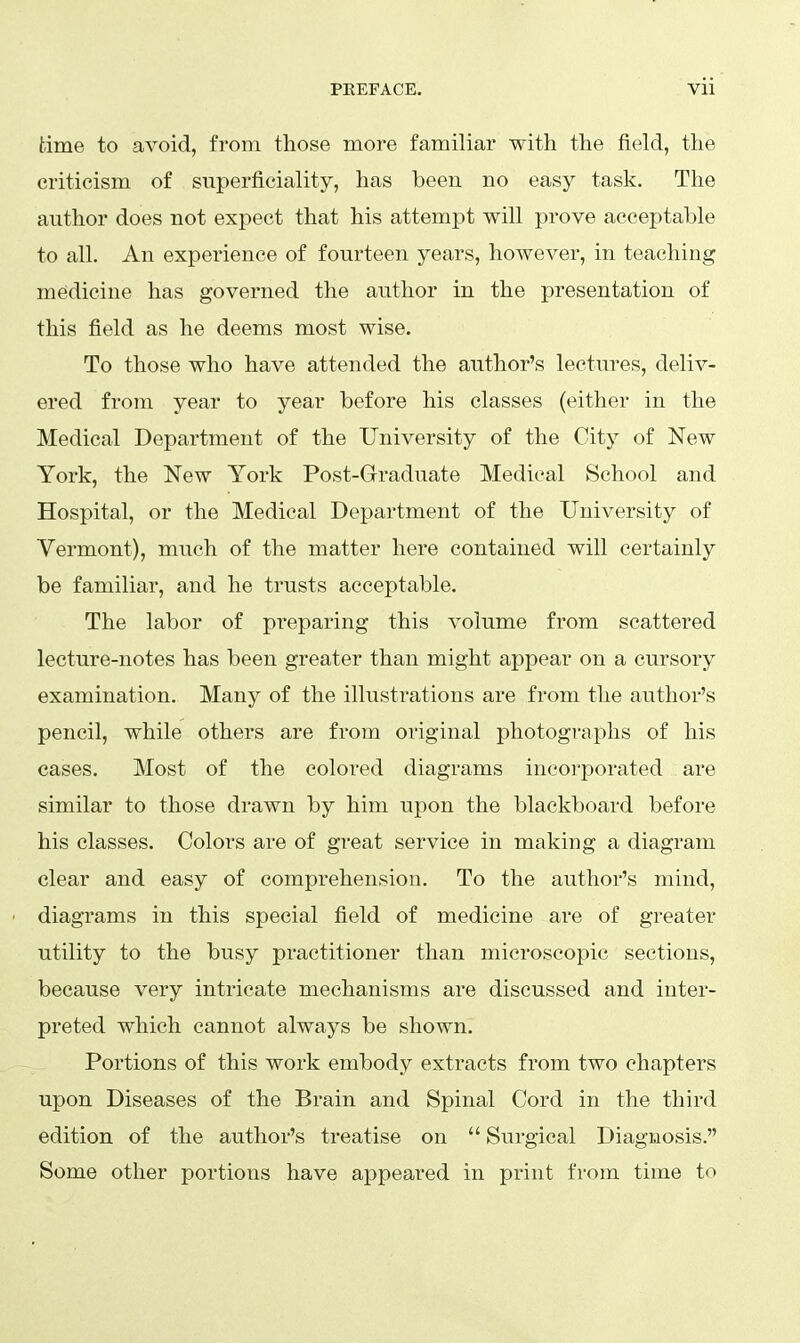 time to avoid, from those more familiar with the field, the criticism of superficiality, has been no easy task. The author does not expect that his attempt will prove acceptable to all. An experience of fourteen years, however, in teaching mesdicine has governed the author in the presentation of this field as he deems most wise. To those who have attended the author's lectures, deliv- ered from year to year before his classes (either in the Medical Department of the University of the City of New York, the New York Post-Graduate Medical School and Hospital, or the Medical Department of the University of Vermont), much of the matter here contained will certainly be familiar, and he trusts acceptable. The labor of preparing this volume from scattered lecture-notes has been greater than might appear on a cursory examination. Many of the illustrations are from the author's pencil, while others are from original photographs of his cases. Most of the colored diagrams incorporated are similar to those drawn by him upon the blackboard before his classes. Colors are of great service in making a diagram clear and easy of comprehension. To the author's mind, diagrams in this special field of medicine are of greater utility to the busy practitioner than microscopic sections, because very intricate mechanisms are discussed and inter- preted which cannot always be shown. Portions of this work embody extracts from two chapters upon Diseases of the Brain and Spinal Cord in the third edition of the author's treatise on  Surgical Diagnosis. Some other portions have appeared in print from time to