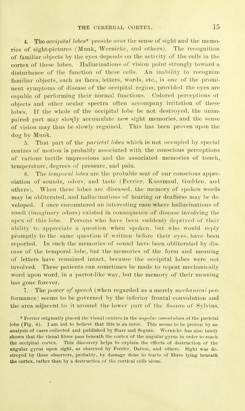 4. The occipital lobes* preside over the sense of sight and the memo- ries of sight-pictures (Miinii:, Wernicke, :ind others). The recognition of familiar objects by the eyes depends on the activity of the cells in the cortex of these lobes. Hallucinations of vision point strongly toward a disturbance of the function of these cells. An inability to recognize taniiliar objects, such as faces, letters, words, etc., is one of the promi- nent symptoms of disease of the occipital region, provided the eyes are capable of performing their norma! functions. Colored perceptions ot objects and other ocular spectra often accompany irritation of these lobes. If the whole of the occipital lobe be not destroyed, the unim- paired part may slowly accumulate new sight memories, and the sense of vision may thus be slowly regained. This has been proven upon the dog by Munk. 5. That part of the parietal lobes which is not occupied by special centres of motion is probably associated with the conscious perceptions of various tactile impressions and the associated memories of touch, temperature, degrees of pressure, and pain. 6. The temporal lobes are the probable seat of our conscious appre- ciation of soinids, odors, and taste (Ferrier, Kussmaul, Gudden, and others). When these lobes are diseased, the memory of spoken words may be obliterated, and iiallucinations of hearing or deafness may be de- veloped. I once encountered an interesting case where hallucinations of suieli (inuiginary odors) existed in consequence of disease involving tlie apex of tiiis lobe. Persons who have been suddenly deprived of tlieir ability t(. ap[)reciate a question when spoken, but who would reply promptly to the same question if written before their e_yes, have been reported. In such the memories of sound have been obliterated by dis- ease of the temporal lobe, but the memories of the form and meaning of letters have remained intact, because the occipital lobes were not involved. These patients can sometimes be made to repeat mechanically word upon word, in a parrot-like way, but the memory of their meaning- has gone forever. 7. The power of speech (when regarded as a merely mechanical per- formance) seems to be governed by the inferior frontal convolution and the area adjacent to it around tlie lower part of the fissure of Sylvius. * Ferrier origiually placed the visual ceutres iu the aiii/idar convolution of the parietal lobe (Fig. 4). I am led to believe that this is an error. This seems to be proven by an analysis of cases collected and published by Starr and Seguin. Wernicke has also lately shown that the visual iibres pass beneath the cortex of the angular gyrus in order to reach the occipital cortex. This discovery helps to explain the effects of destruction of the angular gyrus upon sight, as observed by Ferrier, Dalton, and others. Sight was de- stroyed by these observers, probably, by damage done to tracts of fibres lying beneath the cortex, rather than by a destruction of the cortical cells alone.