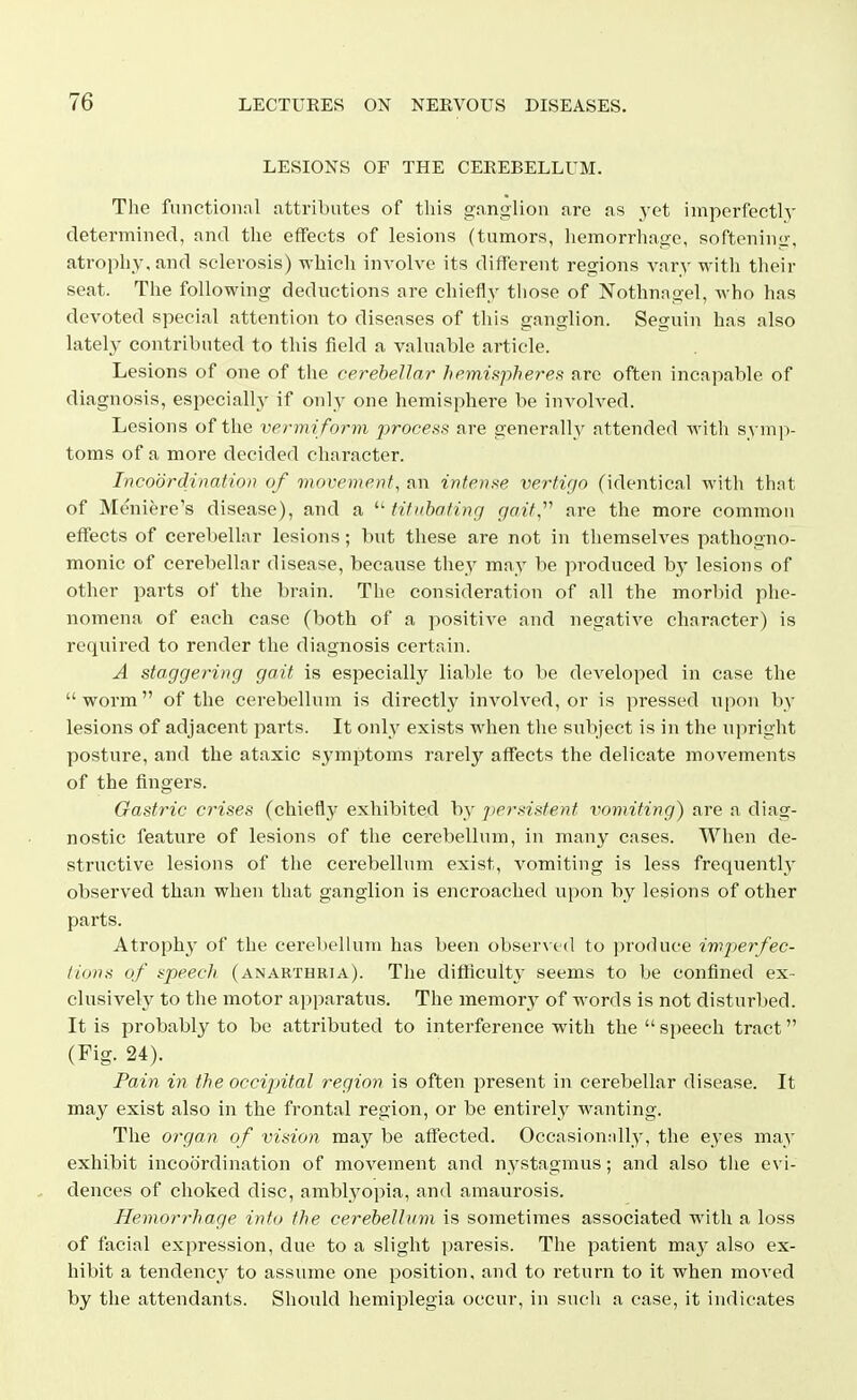 LESIONS OF THE CEREBELLUM. The functional attributes of this ganglion are as _yet imperfectly determined, and the effects of lesions (tumors, hemorrhage, softeninii-, atrophy, and sclerosis) which involve its different regions vary with their seat. The following deductions are chiefly those of Nothnngel, who has devoted special attention to diseases of this ganglion. Seguin has also lately contributed to this field a valuable article. Lesions of one of the cerebellar hemispheres^ are often incapable of diagnosis, especially if only one hemisphere be involved. Lesions of the vermi form process are generally attended Avith symp- toms of a more decided character. Incoordination of movement, an intense verti'jo (identical with thnt of Meniere's disease), and a  titubating gait,''^ are the more common effects of cerebellar lesions; but these are not in themselves pathogno- monic of cerebellar disease, because they may be produced by lesions of other parts of the brain. The consideration of all the morbid phe- nomena of each case (both of a positive and negative character) is required to render the diagnosis certain. A staggering gait is especially liable to be developed in case the worm of the cerebellum is directly involved, or is pressed upon by lesions of adjacent parts. It only exists when the subject is in the upright posture, and the ataxic symptoms rarely affects the delicate movements of the fingers. Gastric crises (chiefly exhibited by persistent vomiting) are a diag- nostic feature of lesions of the cerebellum, in many cases. When de- structive lesions of the cerebellum exist, vomiting is less frequently observed than when that ganglion is encroached upon by lesions of other parts. Atrophy of the cerebellum has been obser\ c(l to ])roduce imjjerfec- iions of speech (anarthria). The difficulty seems to be confined ex- clusively to the motor apparatus. The memory of words is not disturbed. It is probably to be attributed to interference with the  speech tract (Fig. 24). Pain in the occipital region is often present in cerebellar disease. It may exist also in the frontal region, or be entirely wanting. The organ of vision may be affected. Occasionnlly, the eyes may exhibit incoordination of movement and nystagmus; and also the evi- dences of choked disc, amblyopia, and amaurosis. Hemorrhage into the cerebelluvi is sometimes associated with a loss of facial expression, due to a slight paresis. The patient umy also ex- hibit a tendency to assume one position, and to return to it when moved by the attendants. Should hemiplegia occur, in sucli a case, it indicates
