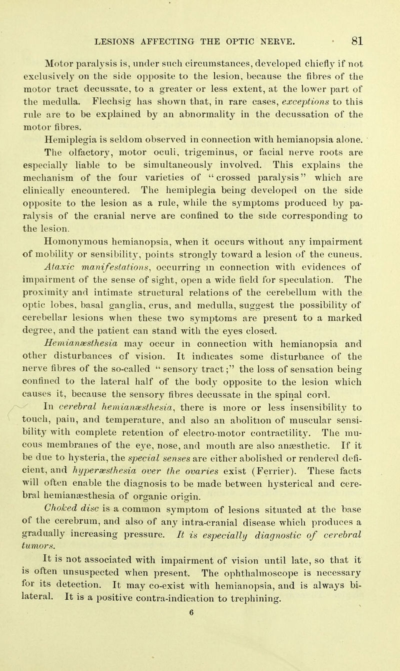 Motor paralysis is, under such circumstances, developed chiefly' if not exclusively on the side ojjposite to the lesion, because the fibres of the motor tract decussate, to a greater or less extent, at the lower part of the medulla. Flechsig has shown that, in rare cases, exceptions to this rule are to be explained by an abnormality in the decussation of the motor fibres. Hemiplegia is seldom observed in connection with hemianopsia alone. The olfactory, motor oculi, trigeminus, or facial nerve roots are especially liable to be simultaneously involved. This explains the mechanism of the four varieties of crossed paralysis which are clinically encountered. The hemiplegia being developed on the side opposite to the lesion as a rule, wliile the symptoms produced by pa- ralj'sis of the cranial nerve are confined to the side corresponding to the lesion. Homonj^mous hemianopsia, when it occurs without any impairment of mobility or sensibility, points strongly toward a lesion of the cuneus. Ataxic manifestation a, occurring m connection with evidences of impairment of the sense of sight, open a wide field for speculation. The proximity and intimate structural relations of the cerebellum with the optic lobes, basal ganglia, crus, and medulla, suggest the possibility of cerebellar lesions when these two sj^ptoms are present to a marked degree, and the patient can stand with the eyes closed. Hemianaesthesia may occur in connection with hemianopsia and other disturbances of vision. It indicates some disturbance of the nerve fibres of the so-called  sensory tract; the loss of sensation being confined to the lateral half of the body opposite to the lesion which causes it, because the sensory fibres decussate in the spinal cord. In cei-ebral hemianaesthesia, there is more or less insensibility to touch, pain, and temperature, and also an abolition of muscular sensi- bility with complete retention of electro-motor contractility. The mu- cous membranes of the eye, nose, and mouth are also anaesthetic. If it be due to hysteria, the special senses are either abolished or rendered defi- cient, and hyperaesthesia over the ovaries exist (Ferrier). These facts will often enable the diagnosis to be made between hysterical and cere- bral hemianiBsthesia of organic oricrin. Choked disc is a common symptom of lesions situated at the base of the cerebrum, and also of any intra-cranial disease which produces a gradually increasing pressure. It is especially diagnostic of cerebral tumors. It is not associated with impairment of vision until late, so that it is often unsuspected when present. The ophthalmoscope is necessary for its detection. It may co-exist with hemianopsia, and is always bi- lateral. It is a positive contra-indication to ti-ephining. 6