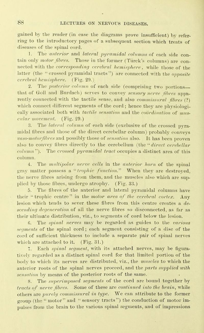 gained by tlie reader (in case the diagrams prove insufficient) by refer- ring to the introductory pages of a subsequent section which treats of diseases of the spinal cord. 1. The anterior and lateral ^pyramidal robimnK of each side con- tain only motor fibres. Those in the former (Tiirck's columns) are con- nected with the corresponding cerebral hemisphere, while those of the latter (the crossed pyramidal tracts) are connected with the opposite cerebral hemisphere. (Fig. 29.) 2. The posterior column of each side (comprising two portions tliat of Goll and Burdach) serves to convey sensory nerve fibres appa- rently connected with the tactile sense, and also commissural fibres (?) which connect different segments of the cord; hence they are physiologi- cally associated both with tactile sensation and the coordination of mus- cular movement. (Fig. 29.) 3. The lateral column of each side (exclusive of the crossed pyra- midal fibres and those of the direct cerebellar column) probably conveys vaso-motorfibres and possibly those of sensation also. It has been proven also to convey fibres directly to the cerebellum (the direct cerebellar column ). The crossed pyramidal tract occupies a distinct area of tliis column. 4. The multipolar nerve cells in the anterior horn of the spinal gray matter possess a '■'trophic function. When they are destroyed, the nerve fibres arising from them, and the muscles also which are sup- plied by those fibres, undergo atrophy. (Fig. 33.) 5. The fibres of the anterior and lateral pyramidal columns have their  trophic centre  in the motor area of the cerebral cortex. Any lesion which tends to sever these fibres from this centre creates a de- scending degeneration of all the nerve fibres so disconnected, as far as their ultimate distribution, viz., to segments of cord below the lesion. 6. The spinal nerves may be regarded as guides to tlie various segments of the spinal cord ; each segment consisting of a disc of the cord of sufficient thickness to include a separate pair of spinal nerves which are attached to it. (Fig. 31.) Y. Each spinal segment, with its attached nerves, may be figura- tively regarded as a distinct spinal cord for that limited portion of the body to which its nerves are distributed, viz., the muscles to which the anterior roots of the spinal nerves proceed, and the par-ts supjAied with sensation by means of the posterior roots of the same. 8. The superimposed segments of the cord are bound together by tracts of nerve fibres. Some of these are continued into the brain, while others are jjurely commissural in type. We can attribute to the former g-roup (the  motor and  sensory tracts) the conduction of motor im- pulses from the brain to the various spinal segments, and of impressions