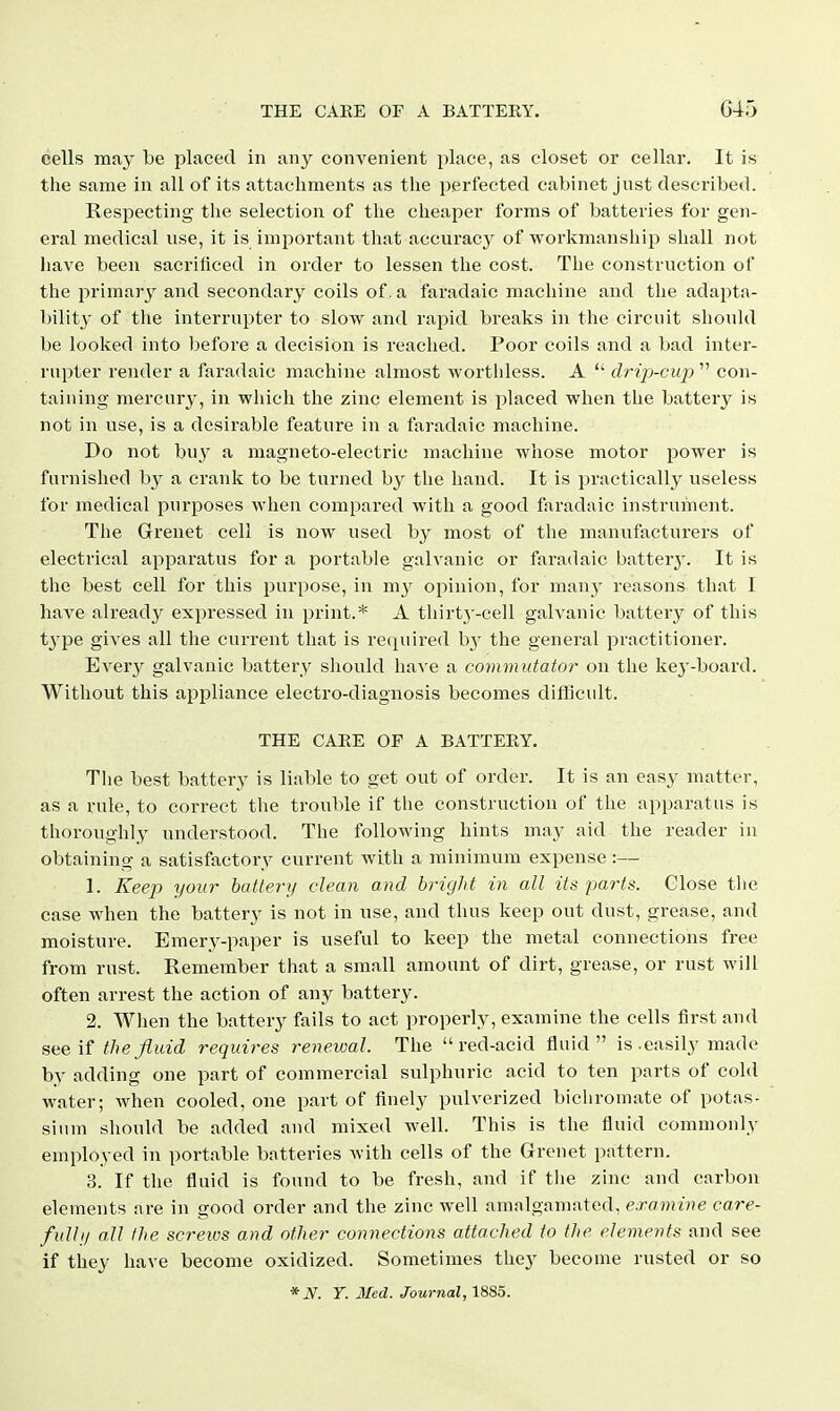 cells may be placed in any convenient place, as closet or cellar. It is the same in all of its attachments as the perfected cabinet just described. Respecting the selection of the clieaper forms of batteries for gen- eral medical use, it is important that accuracy of workmanship shall not have been sacrificed in order to lessen the cost. The construction of the primary and secondary coils of. a faradaic machine and the adapta- bility- of the interrupter to slow and rapid breaks in the circuit should be looked into before a decision is reached. Poor coils and a bad inter- rupter render a faradaic machine almost worthless. A  drijj-cup  con- taiuing mercury, in wliicli the zinc element is placed when the battery is not in use, is a desirable feature in a faradaic machine. Do not buy a magneto-electric machine whose motor power is furnished hy a crank to be turned by the hand. It is practically useless for medical purposes Avlien compared with a good faradaic instrument. The Grenet cell is now used by most of tlie manufacturers of electrical apparatus for a portable galvanic or faradaic batter}'. It is the best cell for this purpose, in my opinion, for many reasons that I have already expressed in print.* A thirtj'-cell galvanic battery of this type gives all the current that is required by the general practitioner. Every galvanic battery should lia-\'e a commutator on the kej'-board. Without this appliance electro-diagnosis becomes difficult. THE CAEE OF A BATTEEY. The best battery is liable to get out of order. It is an easy matter, as a rule, to correct the trouble if the construction of the apparatus is thoroughly understood. The following hints may aid the reader in obtaining a satisfactory current with a minimum expense :— 1. Keep your hattery dean and bright in all its parts. Close the case when the battery is not in use, and thus keep out dust, grease, and moisture. Emery-paper is useful to keep the metal connections free from rust. Remember that a small amount of dirt, grease, or rust will often arrest the action of any battery. 2. When the battery fails to act properly, examine the cells first and sue if the fluid requires renewal. The red-acid fluid is .easily made by adding one part of commercial sulphuric acid to ten parts of cold water; when cooled, one part of finely pulverized bichromate of potas- sium should be added and mixed well. This is the fluid commonly employed in portable batteries with cells of the Grenet pattern. 3. If the fluid is found to be fresh, and if the zinc and carbon elements are in good order and the zinc well amalgamated, examine care- fulhj all the screws and other connections attached to the elements and see if they have become oxidized. Sometimes they become rusted or so *N. Y. Med. Journal, 1885.