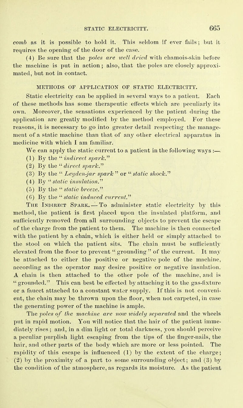 comb as it is possible to hold it. This seldom if ever fails; but il requires the opening of the door of the case. (4) Be sure that the poles are well dried with chamois-skin before the machine is put in action; also, that the poles are closely approxi- mated, but not in contact. METHODS OP APPLICATION OF STATIC ELECTRICITY. Static electricity can be applied in several ways to a patient. Each of these methods has some therapeutic effects which are peculiarl}^ its own. Moreover, the sensations experienced by the patient during the application are greatly modified by the method emploj ed. For these reasons, it is necessarj^ to go into greater detail respecting the manage- ment of a static machine than that of any other electrical apparatus in medicine with which I am familiar. We can apply the static current to a patient in the following ways :—. (1) By the  indirect fipark.^^ (2) By the direct spark.''^ (3) By the  Leyden-jar spark  or  static shock.''^ (4) Bjstatic insulation.'''' (5) By the '■'static breeze.'''' (6) By the  static induced current.'''' The Indirect Spark. — To administer static electricity by this method, the patient is first placed upon the insulated platform, and sufficiently removed from all surrounding objects to prevent the escape of the charge from the patient to them. The machine is then connected with the patient by a chain, which is either held or simply attached to the stool on which the patient sits. The chain must be sufficiently elevated from the floor to prevent  grounding  of the current. It may be attached to either the positive or negative pole of the machine, according as the operator may desire positive or negative insulation. A chain is then attached to the other pole of the machine, and is grounded. This can best be effected b}^attaching it to the gas-fixture or a faucet attached to a constant watvjr supplj^ If this is not conveni- ent, the chain may be thrown upon the floor, when not carpeted, in case the generating power of the machine is ample. The poles of the machine are now widely separated the wheels put in rapid motion. You will notice that the hair of the patient imme- diately rises; and, in a dim light or total darkness, you should perceiA'e a peculiar purplish light escaping from the tips of the finger-nails, the hair, and other parts of the body which are more or less pointed. The rapidity of this escape is influenced (1) by the extent of the charge; (2) b}' the proximity of a part to some surrounding object; and (3) by the condition of the atmosphere, as regards its moisture. As the patient