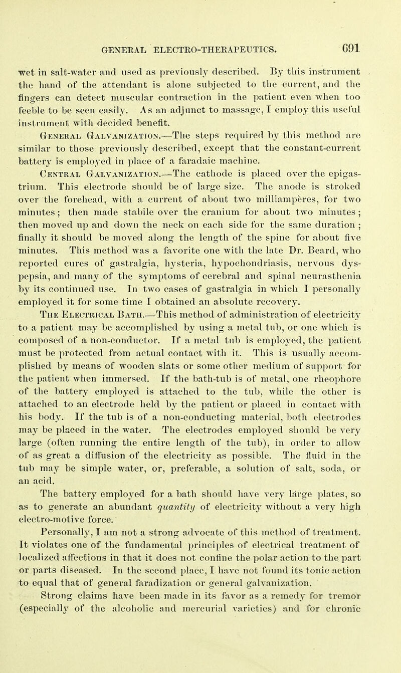 C91 wet in salt-water and used as previously' described. By tins instrument the hand of the attendant is alone subjected to the current, and the fingers can detect muscular contraction in the patient even when too feeble to be seen easily. As an adjunct to. massage, I employ this useful instrument with decided benefit. General Galvanization.—The steps required by this method are similar to those previously described, except that the constant-current battery is employed in i)lace of a faradaic machine. Central Galvanization.—The cathode is placed over the epigas- trium. This electrode should be of large size. The anode is stroked over the forehead, with a current of about two milliamperes, for two minutes ; then made stabile over the cranium for about two minutes ; then moved up and down the neck on each side for the same duration ; finally it should be moved along the length of the spine for about five minutes. This method was a favorite one with the late Dr. Beard, who reported cures of gastralgia, hysteria, hj'pochondriasis, nervous dys- pepsia, and many of the symptoms of cerebral and spinal neurasthenia by its continued use. In two cases of gastralgia in •which I personally employed it for some time I obtained an absolute recovei-y. The Electrical Bath.—This method of administration of electricity' to a patient may be accomplished by using a metal tub, or one which is composed of a non-conductor. If a metal tub is employed, the j^atient must be protected from actual contact with it. This is usually accom- plished by means of wooden slats or some other medium of support for the patient when immersed. If the bath-tub is of metal, one rheophore of the battery employed is attached to the tub, while the other is attached to an electrode held by the patient or placed in contact witli his body. If the tub is of a non-conducting material, both electrodes may be placed in the water. The electrodes employed should be very large (often running the entire length of the tub), in order to allow of as great a diffusion of the electricity as possible. The fluid in the tub may be simple water, or, preferable, a solution of salt, soda, or an acid. The battery employ'ed for a bath should have very large plates, so as to generate an abundant quantitij of electricity without a very high electro-motive force. Personally, I am not a strong advocate of this method of treatment. It violates one of the fundamental principles of electrical treatment of localized affections in that it does not confine the polar action to the part or parts diseased. In the second place, I have not found its tonic action to equal that of general faradization or general galvanization. Strong claims have been made in its favor as a remedy for tremor (especially' of the alcoholic and mercurial varieties) and for chronic