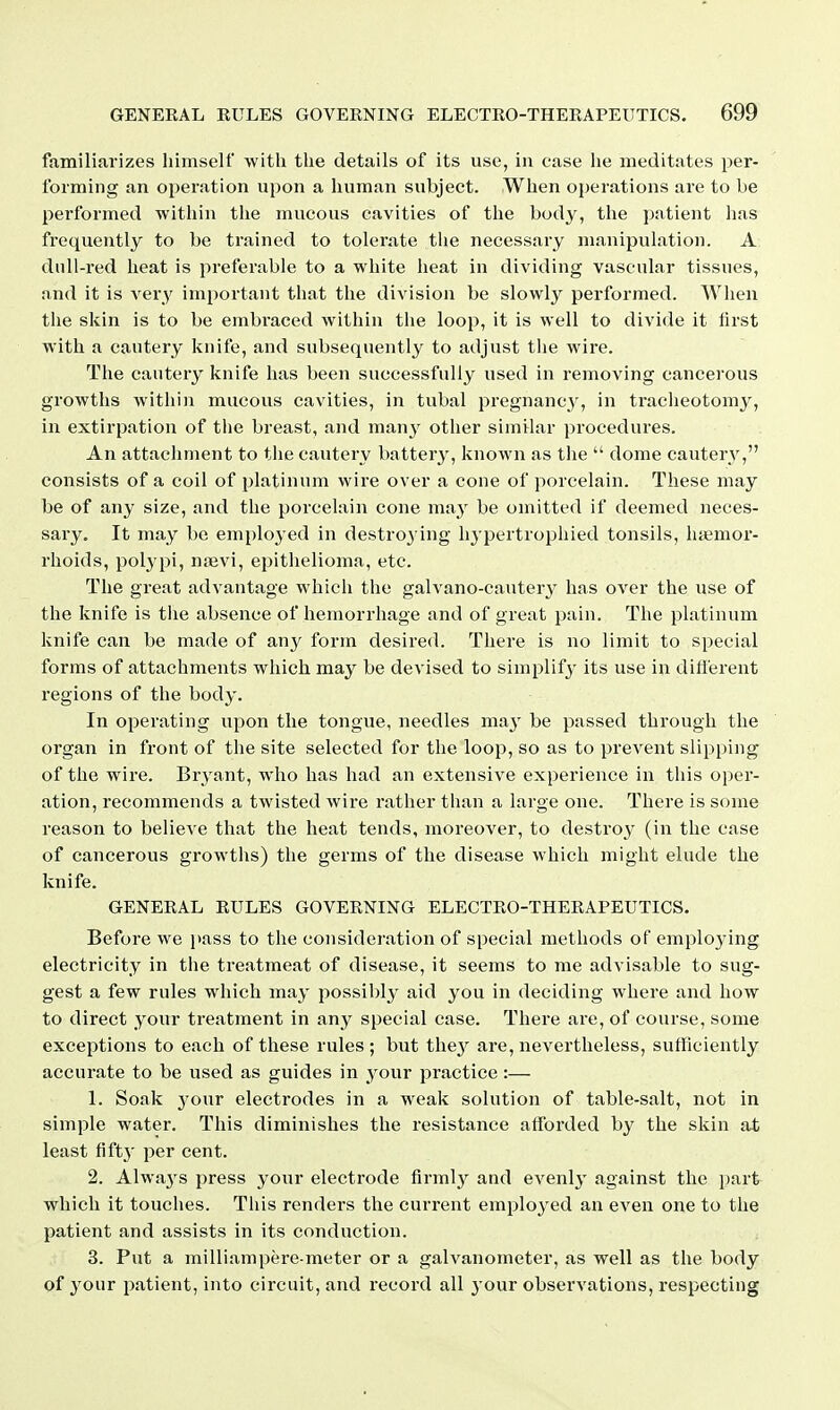 familiarizes himself with the details of its use, in case he meditates per- forming an operation upon a human subject. When operations are to be performed within the mucous cavities of the body, the patient lias frequently to be trained to tolerate the necessary manipulation. A dull-red heat is preferable to a white heat in dividing vascular tissues, and it is very important that tiie division be slowl}^ performed. When the skin is to be embraced within the loop, it is well to divide it tirst with a cautery knife, and subsequently to adjust tlie wire. The cautery knife has been successfully used in removing cancerous growths within mucous cavities, in tubal pregnane^', in tracheotomy, in extirpation of the breast, and man^'^ other simtlar procedures. An attachment to tiie cautery battery, known as the  dome cautery, consists of a coil of platinum wire over a cone of porcelain. These may be of any size, and the porcelain cone may be omitted if deemed neces- sary. It may be employed in destro3 ing hypertrophied tonsils, hemor- rhoids, polypi, niBvi, epithelioma, etc. The great advantage which the galvano-cautery has over the use of the knife is tiie absence of hemorrhage and of great pain. The platinum knife can be made of any form desired. There is no limit to special forms of attachments which may be devised to simplify its use in dillerent regions of the body. In operating upon the tongue, needles may be passed through the organ in front of the site selected for the loop, so as to prevent slipping of the wire. Bryant, who has had an extensive experience in this oi^er- ation, recommends a twisted wire rather than a large one. There is some reason to believe that the heat tends, moreover, to destroy' (in the case of cancerous growths) the germs of the disease which might elude the knife. GENERAL RULES GOVERNING ELECTRO-THERAPEUTICS. Before we i>ass to the consideration of special methods of emplo3'ing electricity in the treatmeat of disease, it seems to me advisable to sug- gest a few rules which may possibly aid you in deciding where and how to direct your treatment in any special case. There are, of course, some exceptions to each of these rules ; but the}^ are, nevertheless, sufficiently accurate to be used as guides in your practice:— 1. Soak 3'our electrodes in a weak solution of table-salt, not in simple water. This diminishes the resistance afforded by the skin at least fift}' per cent. 2. Alwa3's press your electrode firmly and evenlj' against the \mvt which it touches. This renders the current employed an even one to the patient and assists in its conduction. 3. Put a milliampere-meter or a galvanometer, as well as the body of your patient, into circuit, and record all j^our observations, respecting