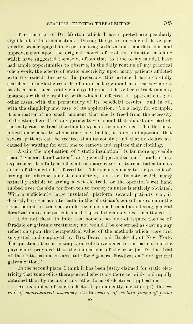 The remarks of Dr. Morton which I have quoted are peculiarly significant in this connection. During the years in which I luu-e pei-- sonally been engaged in experimenting with A'arious moditications and improvements upon the original model of Holtz's induction machine which have suggested themselves from time to time to my mind, I have had ample opportunities to observe, in the dailj- routine of my practical office work, the effects of static electricity upon manj^ patients afHicted with diversified diseases. In preparing this article I have carefully searched through the records of quite a large number of cases where it has been most successfully emploj'ed b}' me. I have been struck in many instances with the rapidit}' with which it etfected an apparent cure; in other cases, with the permanency of its beneficial results; and in all, with the simplicitj^ and ease of its application. To a lady, for example, it is a matter of no small moment that she is freed from the necessity of divesting herself of an}' garments worn, and that almost any part of the body can be treated without exposure or annoyance. To the busy practitioner, also, to whom time is valuable, it is not unimportant that several patients can be treated simultaneously ; and that no delays are caused by waiting for each one to remove and replace their clothing. Again, the application of static insulation is far more agreeable than  general faradization  or  general galvanization ;  and, in my experience, it is fully as efficient in many cases in its remedial action as either of the methods referred to. The inconvenience to the patient of having to disrobe almost completely, and the distaste which manj^ naturally exhibit to having a wet electrode or the operator's wet hand rubbed over the skin for from ten to twenty minutes is entirel}' obviated. With a sufficiently' large insulated platform several patients can, if desired, be given a static bath in the physician's consulting-room in the same period of time as would be consumed in administering general faradization to one patient, and be spared the annoyances mentioned. I do not mean to infer that some cases do not require the use of faradaic or galvanic treatment; nor would I be construed as casting any reflection upon the therapeutical value of the methods which were first suggested and employed by Drs. Beard and Rockwell, of Xew York. The question at issue is simpl}' one of convenience to the patient and the physician; provided that the indications of the case justify the trial of the static bath as a substitute for  general faradization  or  general galvanization. In the second place, I think it has been justly claimed for static elec- tricity that some of its therapeutical effects ai'e more certainly and rapidly obtained than by means of any other form of electrical application. As examples of such effects, I prominentlj' mention (1) the re- lief of contractured muscles; (2) the relief of certain forms of pain; 4.5