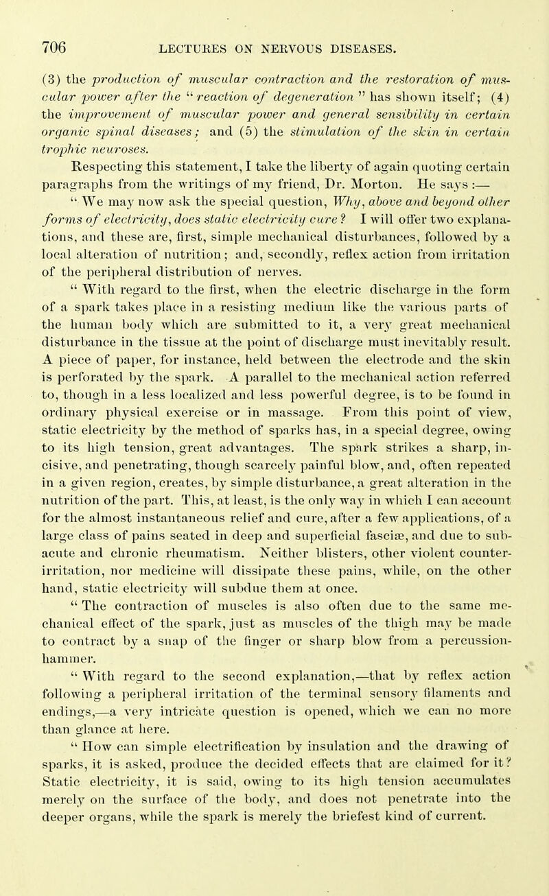 (3) the production of muscular contraction and the restoration of mus- cular power after the reaction of degeneration  has shown itself; (4) the improvement of muscular power and general sensibility in certain organic spinal diseases; and (5) the stimulation of the skin in certain trophic neuroses. Respecting this statement, I take the libert^y of again quoting certain paragraphs from the writings of m}^ friend, Dr. Morton. He says :—  We may now ask the special question, TF/iy, above and beyond other forms of electricity, does static electricity cure ? I will oifer two explana- tions, and these are, first, simple mechanical disturbances, followed by a local alteration of nutrition; and, secondlj^ reflex action from irritation of the peripheral distribution of nerves.  With regard to the first, when the electric discharge in the form of a spark takes place in a resisting medium like the various parts of the human body which are submitted to it, a ver}' great mechanical disturbance in the tissue at the point of discharge must inevitably result. A piece of paper, for instance, held between the electrode and the skin is perforated by the spark. A parallel to the mechanical action referred to, though in a less localized and less powerful degree, is to be found in ordinary physical exercise or in massage. From this point of view, static electricity by the method of sparks has, in a special degree, owing to its high tension, great advantages. The spark strikes a sharp, in- cisive, and penetrating, though scarcely painful blow, and, often repeated in a given region, creates, by simple disturbance, a great alteration in the nutrition of the part. This, at least, is the onl}' way in which I can account for the almost instantaneous relief and cure, after a few applications, of a large class of pains seated in deep and superficial fascia, and due to sub- acute and chronic rheumatism. Neither blisters, other violent counter- irritation, nor medicine will dissipate tliese pains, while, on the other hand, static electricity will subdue them at once.  The contraction of muscles is also often due to the same me- chanical effect of the spai'k, just as muscles of the thigh may be made to contract by a snap of the finger or sharp blow from a percussion- hammer.  With regard to the second explanation,—that by reflex action following a peripheral irritation of the terminal sensory filaments and endings,—a A-ery intricate question is opened, which we can no more than glance at here.  How can simple electrification by insulation and the drawing of sparks, it is asked, produce the decided effects that are claimed for it? Static electricity, it is said, owing to its higii tension accumulates merely on the surface of tiie body, and does not penetrate into the deeper organs, while the spark is merely the briefest kind of current.