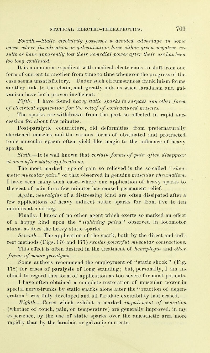 Fourth.—Static electricity possesses a decided advantage in some cases where faradization or ga.lvanization have either given negative re- sults or have a2:)parently lost their remedial power after their use has been too long continued. It is a common expedient with medical electricians to shift from one form of current to anotlier from time to time whenever the progress of the case seems unsatisfactory. Under such circumstances frankiinism forms anotlier link to the chain, and greatly aids us when faradaism and gal- vanism have both proven inefficient. Fifth.—I have found heavy static sparks to surpass any other form of electi-ical application for the relief of contractured muscles. Tlie sparlvs are withdrawn from the part so aflected in rapid suc- cession for about five minutes. Post-paralytic contracture, old deformities from preternaturally shortened muscles, and tlie various forms of obstinated and protracted tonic muscular spasm often yield like magic to the influence of heavy sparks. Sixth.—It is well known that certain forms of jMin often disappear at once after static applications. The most marked t\'pe of pain so relieved is the so-called '^ rheu- matic muscular pain,''^ or that observed in genuine muscular rheumatism. I have seen many such cases where one application of heavy sparks to the seat of pain for a few minutes has caused permanent relief. Again, neuralgias of a distressing kind are often dissipated after a few applications of heavy indirect static sparks for from five to ten minutes at a sitting. Finally, I know of no otlier agent which exerts so marked an effect of a happy kind upon tlie  lightning pains observed in locomotor ataxia as does the heavy static sparks. Seventh.—The application of the spark, both bj^ the direct and indi- rect methods (Pigs. 176 and 177) excites powerf ul muscular contractions. This effect is often desired in the treatment of hemiplegia and other forms of motor paralysis. Some authors recommend the employment of static shock (Fig. 178) for cases of paralysis of long standing; but, personall3', I am in- clined to regard this form of application as too severe for most patients. I have often obtained a complete restoration of muscular power in special nerve-trunks by static sparks alone after the  reaction of degen- eration  was fully developed and all faradaic excitabilit}' had ceased. Eighth.—Cases which exhibit a marked impairment of sensation (vvliether of touch, pain, or temperature) are generally improved, in my experience, b}^ the use of static sparlcs over tlie anaesthetic area more rapidly than by the faradaic or galvanic currents.