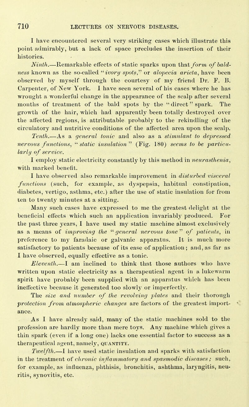 I have encountered several very striking eases which illustrate this point admirably, but a lack of space precludes the insertion of their histories. Ninth.—Remarkable etfects of static sparks upon that form of bald- ness known as the so-called '•'■ivory s/jois, or alopecia arieta, have been observed by myself through the courtesy of my friend Dr. F. B. Carpenter, of New York. I have seen several of his cases where he has wrought a wonderful change in the appearance of the scalp after several months of treatment of the bald spots by the  direct  spark. The growth of the hair, which had apparently been totally destroyed over the atiected regions, is attributable probabl3' to the rekindling of the circulatory and nutritive conditions of the affected area upon the scalp. Tenth.—As a general tonic and also as a stimulant to dejyressed nervous functions^ '•^static insulation'''' (Fig. 180) seems to be particu- larly of service. I employ static electricity constantly by this method in neurasthenia, with marked benelit. I have observed also remarkable improvement in disturbed visceral functions (such, for example, as dyspepsia, habitual constipation, diabetes, vertigo, asthma, etc.) after the use of static insulation for from ten to twenty minutes at a sitting. Many such cases have expressed to me the greatest delight at the beneficial effects which such an application invariably produced. For the past three years, I have used my static machine almost exclusivelj' as a means of improving the  general nervous tone  of patients, in preference to my faradaic or galvanic apparatus. It is much more satisfactory to patients because of its ease of application ; and, as far as I have observed, equally effective as a tonic. Eleventh.—I am inclined to think that those authors who have written upon static electricity as a therapeutical agent in a lukew.nrm spirit have probably been supplied with an apparatus which has been ineffective because it generated too slowly or imperfectly. The size and number of the revolving plates and their thorough protection from atmospheric changes are factors of the greatest import- ance. As I have already said, many of the static machines sold to the profession are hardly more than mere toys. Any machine which gives a thin spark (even if a long one) lacks one essential factor to success as a therapeutical agent, namely, quantity. Twelfth.—I have used static insulation and sparks with satisfaction in the treatment of chronic inflammatory and spasmodic diseases; such, for example, as influenza, phthisis, bronchitis, ashthma, laryngitis, neu- ritis, synovitis, etc.