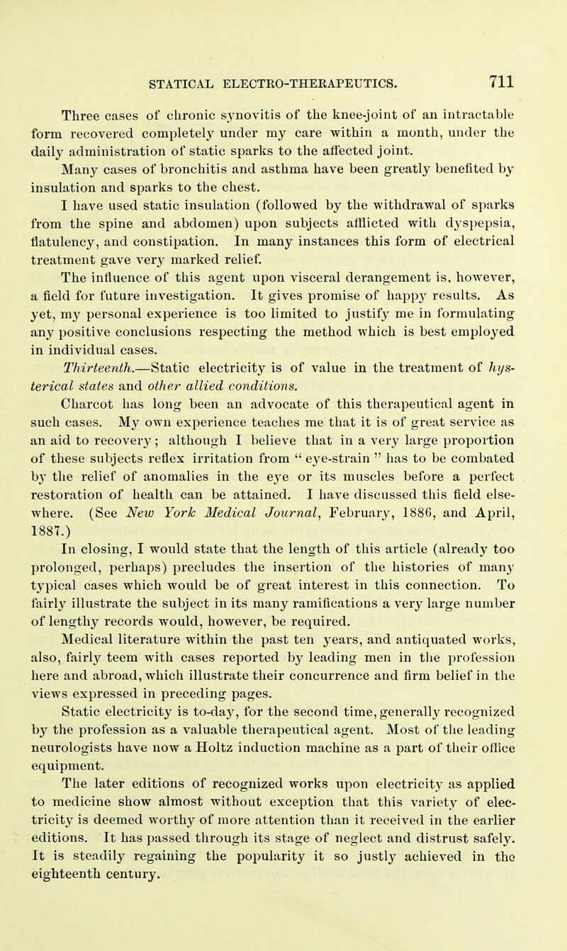 Three cases of chronic synovitis of the knee-joint of an intractable form recovered completely under my care within a month, under the daily administration of static sparks to the afi'ected joint. Many cases of bronchitis and asthma have been greatly benefited by insulation and sparks to the chest. I have used static insulation (followed by the withdrawal of sparks from the spine and abdomen) upon subjects afflicted with dyspepsia, flatulency, and constipation. In many instances this form of electrical treatment gave very marked relief. The influence of this agent upon visceral derangement is, however, a field for future investigation. It gives promise of happy results. As yet, my personal experience is too limited to justify me in formulating any positive conclusions respecting the method which is best employed in individual cases. Thirteenth.—Static electricity is of value in the treatment of hys- terical states and other allied conditions. Charcot has long been an advocate of this therapeutical agent in such cases. My own experience teaches me that it is of great service as an aid to recovery; although I believe that in a very large proportion of these subjects reflex irritation from  eye-strain  has to be combated hj the relief of anomalies in the eye or its muscles before a perfect restoration of health can be attained. I have discussed this field else- where. (See New York Medical Journal.^ February, 1886, and April, 1887.) In closing, I would state that the length of this article (already too prolonged, perhaps) precludes the insertion of the histories of man}- typical cases which would be of great interest in this connection. To fairly illustrate the subject in its many ramifications a very large number of lengthy records would, however, be required. Medical literature within the past ten years, and antiquated works, also, fairly teem with cases reported by leading men in the profession here and abroad, which illustrate their concurrence and firm belief in the views expressed in preceding pages. Static electricity is to-day, for the second time, generally recognized by the profession as a valuable therapeutical agent. Most of the leading neurologists have now a Holtz induction machine as a part of their office equipment. The later editions of recognized works upon electricity as applied to medicine show almost without exception that this variety of elec- tricity is deemed worthy of more attention than it received in the earlier editions. It has passed through its stage of neglect and distrust safely. It is steadily regaining the popularity it so justly achieved in the eighteenth century.