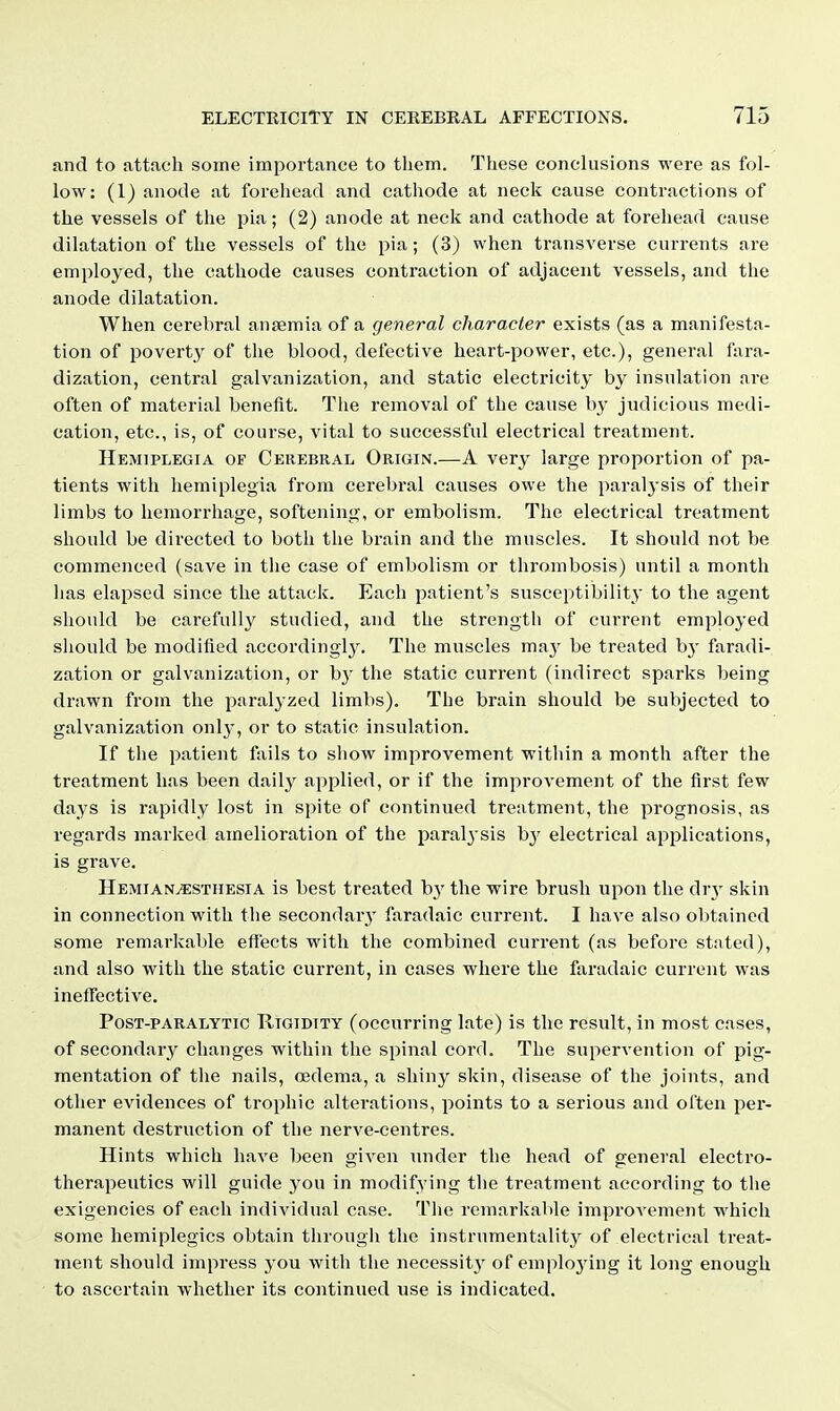 and to fittaeh some importance to them. These conclusions were as fol- low: (1) anode at forehead and cathode at neck cause contractions of the vessels of the pia; (2) anode at neck and cathode at forehead cause dilatation of the vessels of the pia; (3) when transverse currents are employed, the cathode causes contraction of adjacent vessels, and the anode dilatation. When cerebral antemia of a general character exists (as a manifesta- tion of poverty of the blood, defective heart-power, etc.), general fara- dization, central galvanization, and static electricity by insulation are often of material benefit. The removal of the cause by judicious medi- cation, etc., is, of course, vital to successful electrical treatment. Hemiplegia of Cerebral Origin.—A very large proportion of pa- tients with hemiplegia from cerebral causes owe the paralysis of their limbs to hemorrhage, softening, or embolism. The electrical treatment should be directed to both the brain and the muscles. It should not be commenced (save in the case of embolism or thrombosis) until a month has elapsed since the attack. Each patient's susceptibilit}- to the agent should be carefully studied, and the strength of current employed should be modified accordingl}^ The muscles ma}- be treated by faradi- zation or galvanization, or by the static current (indirect sparks being drawn from the paralyzed limbs). The brain should be subjected to galvanization only, or to static insulation. If the patient fails to show improvement within a month after the treatment has been daily applied, or if the improvement of the first few days is rapidly lost in spite of continued treatment, the prognosis, as regards marked amelioration of the paral^'sis b}' electrical applications, is grave. HemianvESthesia is best treated the wire brush upon the drj- skin in connection with the secondary faradaic current. I have also ol)tained some remarkable effects with the combined current (as before stated), and also with the static current, in cases where the faradaic current was ineffective. PosT-PARALYTic RiGiDiTY (occurring late) is the result, in most cases, of secondary changes within the spinal cord. The supervention of pig- mentation of the nails, oedema, a shiny skin, disease of the joints, and other evidences of trophic alterations, points to a serious and often per- manent destruction of the nerve-centres. Hints which have been given under the head of general electro- therapeutics will guide you in modifying the treatment according to the exigencies of each individual case. The remarkable improA'ement which some hemiplegics obtain through the instrumentality of electrical treat- ment should impress you with the necessity of emploj'ing it long enough to ascertain whether its continued use is indicated.