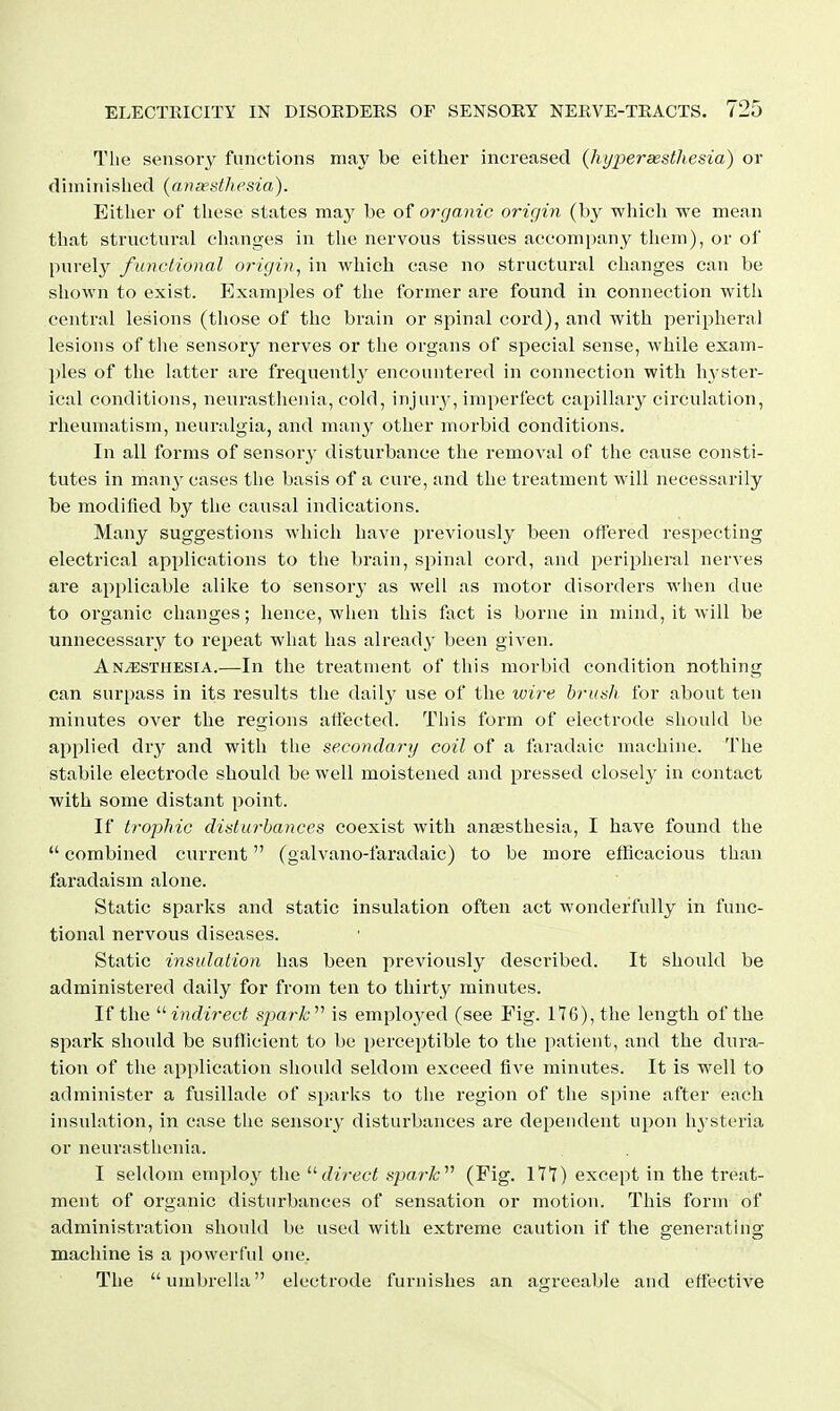 The sensory functions may be either increased (hi/jyerassthesia) or dhmnished (ansesfhesia). Either of tliese states may be of organic origin (by which we mean that structural changes in the nervous tissues accompany them), or of pnrely functional origin, in which case no structural changes can be shown to exist. Examples of the former are found in connection with central lesions (those of the brain or spinal cord), and with peripheral lesions of the sensory nerves or the organs of special sense, while exam- ples of the latter are frequentl}' encountered in connection with hyster- ical conditions, neurastiienia, cold, injury-, imperfect capillary circulation, rheumatism, neuralgia, and many other morbid conditions. In all forms of sensory disturbance the removal of the cause consti- tutes in many cases the basis of a cure, and the treatment will necessarily be modified by the causal indications. Many suggestions which have previously been offered respecting electrical applications to the brain, spinal cord, and peripheral nerves are applicable alike to sensory as well as motor disorders when due to organic changes; hence, when this fact is borne in mind, it will be unnecessary to repeat what has already been given. Anesthesia.—In the treatment of this morbid condition nothing can surpass in its results tlie daily use of the wire brush for about ten minutes over the regions affected. This form of electrode should be applied dry and with the secondary coil of a faradaic machine. The stabile electrode should be well moistened and pressed closely in contact with some distant point. If trophic disturbances coexist with angesthesia, I have found the  combined current (galvano-faradaic) to be more efflcacious than faradaism alone. Static sparks and static insulation often act wonderfully in func- tional nervous diseases. Static insulation has been previously described. It should be administered daily for from ten to thirty minutes. If the  indirect spark'''' is employed (see Fig. llG), the length of the spark should be sufficient to be perceptible to the patient, and the dura- tion of the application should seldom exceed five minutes. It is well to administer a fusillade of sparks to the region of the spine after each insulation, in case the sensory disturbances are dependent upon h3'steria or neurasthenia. I seldom emplo}'' the direct spark (Fig. lit) except in the treat- ment of organic disturbances of sensation or motion. This form of administration should be used with extreme caution if the generating machine is a powerful one. The umbrella electrode furnishes an agreeable and effective
