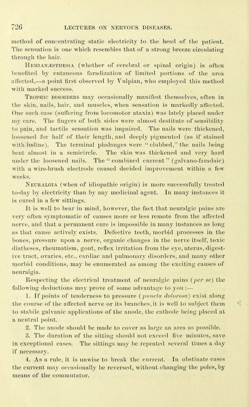 method of concentrating static electricit}- to tlie head of the patient. Tlie sensation is one which resembles that of a stron<r breeze circulating^ throngh tlie hair. HemianjEsthesia (whether of cerebral or spinal origin) is often benefited by cutaneous faradization of limited portions of the area affected,—a point first observed b}' Vulpian, who employed this method with marked success. Trophic disokders may occasionally manifest tliemselves, often in the skin, nails, hair, and muscles, when sensation is markedl}^ affected. One such case (suffering from locomotor ataxia) was latelj^ placed under my care. The fingers of both sides were almost destitute of sensibility to pain, and tactile sensation was impaired. The nails were thickened, loosened for half of their length, and deeply pigmented (as if stained with todine). The terminal phalanges were  clubbed, the nails being bent almost in a semicircle. The skin was thickened and very hard under the loosened nails. The  combined current  (galvano-laradaic) with a wire-brush electrode caused decided improvement within a few weeks. Neuralgia (when of idiopathic origin) is more successfully treated to-day by electricity than by any medicinal agent. In many instances it is cured in a few sittings. It is well to bear in mind, however, the fact that neuralgic pains are very often symptomatic of causes more or less remote from the affected nerve, and that a permanent cure is impossible in many instances as long as that cause actively exists. Defective teeth, morbid processes in the bones, pressure upon a nerve, organic changes in the nerve itself, toxic diatheses, rheumatism, gout, reflex irritation from the eye, uterus, digest- ive tract, ovaries, etc., cardiac and pulmonary' disorders, and man}' other morbid conditions, may be enumerated as among the exciting causes of neuralgia. Respecting the electrical treatment of neuralgic pains (per se) the following deductions may prove of some advantage to you :— 1. If points of tenderness to pressure (puncta dolorosa) exist along the course of the affected nerve or its branches, it is well to subject them to stabile galvanic applications of the anode, the cathode being placed at a neutral point. 2. The anode should be made to cover as large an area as possil)le. 3. The duration of the sitting should not exceed five minutes, save in exceptional cases. The sittings may be repeated several times a day if necessary. 4. As a rule, it is unwise to break the current. In obstinate cases the current may occasionally be reversed, without changing the poles, by means of the commutator.