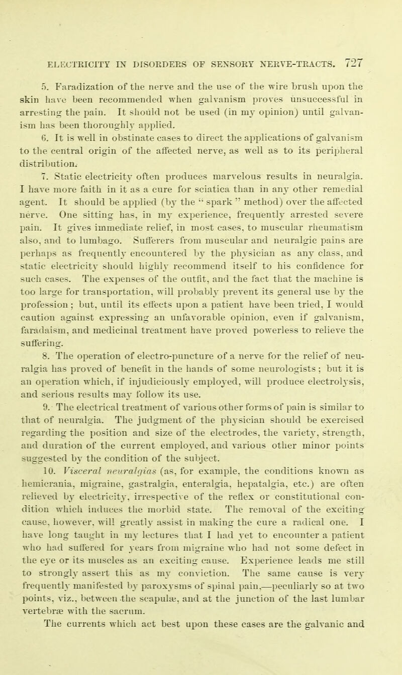 o. Faradization of the nerve and the use of the wire brush upon the skin liave been recommended when galvanism proves unsuccessful in arresting the pain. It should not be used (in my opinion) until galvan- ism has been thoroughly applied. 6. It is well in obstinate cases to direct the applications of galvanism to the central origin of the alfected nerve, as well as to its peripheral distribution. 7. Static electricity often produces marvelous results in neuralgia. I have more faith in it as a cure for sciatica than in any other remedial agent. It should be applied (hy the '• spark  method) over the affected nerve. One sitting has, in my experience, frequenth' arrested severe pain. It gives immediate relief, in most cases, to muscular rheumatism also, and to lumbago. Sufferers from muscular and neuralgic pains are perhaps as frequently encountered by the physician as any class, and static electricity* should highly recommend itself to his confidence for such cases. The expenses of the outfit, and the fact that the machine is too large for transportation, will probably prevent its general use by the profession ; but, until its effects upon a patient have been tried. I would caution against expressing an unfavorable opinion, even if galvanism, faradaism, and medicinal treatment have proved powerless to relieve the suffering. 8. The operation of electro-puncture of a nerve for the relief of neu- ralgia has proved of benefit in the hands of some neurologists ; but it is an operation which, if injudiciously employed, wUl produce electrolysis, and serious results may follow its use. 9. The electrical treatment of various other forms of pain is similar to tliat of neui'algia. The judgment of the physician should be exercised regarding the position and size of the electrodes, the variety, strength, and duration of the current employed, and various other minor points suggested by the condition of the subject. 10. Visveral neurahjias (as, for example, the conditions known as hemicrania, migraine, gastralgia, enteralgia. hepatalgia, etc.) are often relieved hy electricity. irrespecti\ e of the reflex or constitutional con- dition which induces the morbid state. The removal of the exciting- cause, however, will greatly assist in making the cure a radical one. I have long taught in my lectures that I had yet to encounter a patient who had suffered for years from migraine who had not some defect in the eye or its muscles as an exciting cause. Experience leads me still to strongly assert this as my conviction. The same cause is very frequently manifested by paroxysms of spinal pain,—peculiarly so at two points, viz., between the scapulie, and at the junction of the last lumbar A'ertebrte with the sacrum. The currents which act best upon these cases are the galvanic and