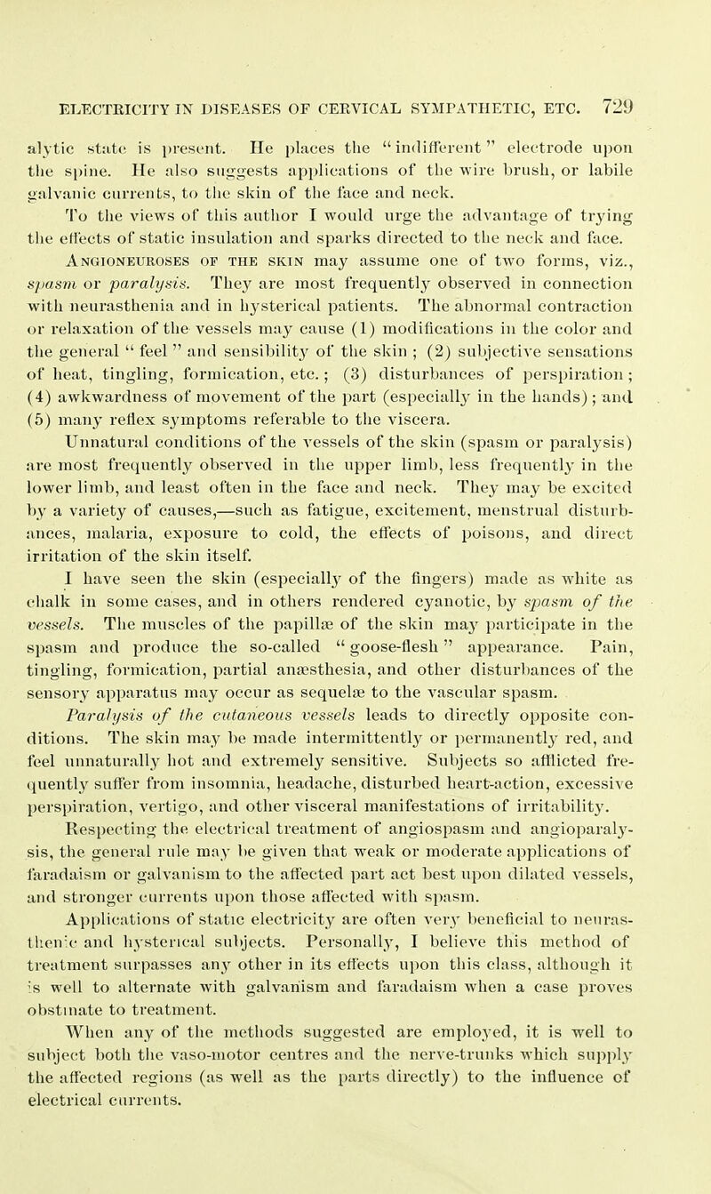 alytie st:itc is present. He places the indifferent electrode upon the spine. He also suggests applications of the wire brush, or labile galvanic currents, to tlie skin of the face and neck. To the views of this author I would urge the advantage of trying tiie effects of static insulation and sparks directed to the neck and face. Angioneuroses of the skin may assume one of two forms, viz., spasm or paralysis. They are most frequently observed in connection with neurasthenia and in hysterical patients. The abnormal contraction or relaxation of the vessels may cause (1) modifications in the color and tiie general  feel  and sensibility of the skin ; (2) subjective sensations of heat, tingling, formication, etc.; (3) disturbances of j^erspiration ; (4) awkwardness of movement of the part (especiall}' in the hands) ; and (5) many reflex symptoms referable to the viscera. Unnatural conditions of the vessels of the skin (spasm or paralysis) are most frequently observed in tlie upper limb, less frequently in the lower limb, and least often in the face and neck. They may be excited by a variety of causes,—such as fatigue, excitement, menstrual disturb- ances, malaria, exposure to cold, the effects of poisons, and direct irritation of the skin itself. I have seen the skin (especially of the fingers) made as white as chalk in some cases, and in others rendered cyanotic, by sjjasm of the vessels. The muscles of the papilliB of the skin ma}' participate in the spasm and produce the so-called  goose-flesh appearance. Pain, tingling, formication, partial ana>sthesia, and other disturbances of the sensory apparatus may occur as sequelae to the vascular spasm. Paralysis of the cutaneous vessels leads to directly opposite con- ditions. The skin may be made intermittently or permanentl}' red, and feel unnaturally hot and extremely sensitive. Subjects so afl[licted fre- quently suffer from insomnia, headache, disturbed heart-action, excessive perspiration, vertigo, and other visceral manifestations of irritability. Respecting the electrical treatment of angiospasm and angioparaly- sis, the general rule may be given that weak or moderate applications of faradaism or galvanism to the affected part act best upon dilated vessels, and stronger currents upon those affected with spasm. Applications of static electricity are often very beneficial to neuras- then'c and hysterical subjects. Personally, I believe this method of treatment surpasses any other in its effects upon this class, although it 's well to alternate with galvanism and faradaism when a case proves obstinate to treatment. When any of the methods suggested are employed, it is well to subject both tlie vaso-niotor centres and the nerve-trunks which supply the affected regions (as well as the parts directly) to the influence of electrical currents.