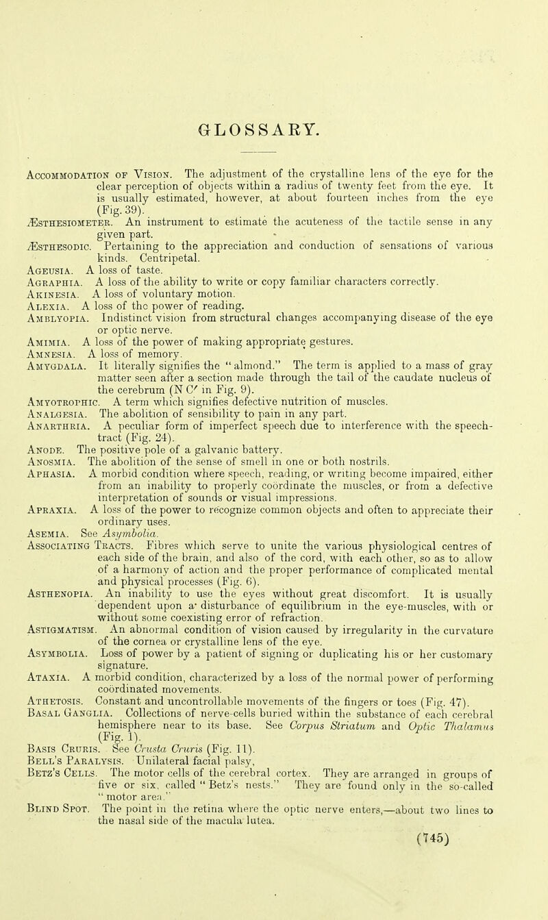 GLOSSAEY. Accommodation of Vision. The adjustment of the crystalline lens of the eye for the clear perception of objects within a radius of twenty feet from the eye. It is usually estimated, however, at about fourteen inches from the eye (Fig. 39). iEsTHESiOMETER. An instrument to estimate the acuteness of tlie tactile sense in any given part. iEsTHESODic. Pertaining to the appreciation and conduction of sensations of various kinds. Centripetal. Ageusia. A loss of taste. Agraphia. A loss of the ability to write or copy familiar characters correctly. Akinesia. A loss of voluntary motion. Alexia. A loss of the power of reading. Amblyopia. Indistinct vision from structural changes accomj>anying disease of the eye or optic nerve. Amimia. a loss of the power of making appropriate gestures. Amnesia. A loss of memory. Amygdala. It literally signifies the  almond. The term is applied to a mass of gray matter seen after a section made through the tail ot the caudate nucleus of the cerebrum (N Q' in Fig. 9). Amyotrophic. A term which signifies defective nutrition of muscles. Analgesia. The abolition of sensibility to pain in any part. Anarthria. a peculiar form of imperfect speech due to interference with the speech- tract (Fig. 24). Anode. The positive pole of a galvanic battery. Anosmia. The abolition of the sense of smell in one or both nostrils. Aphasia. A morbid condition where speech, reading, or writing become impaired, either from an inability to properly coordinate the muscles, or from a defective interpretation of sounds or visual impressions. Apraxia. a loss of the power to recognize common objects and often to appreciate their ordinary uses. AsEMiA. See Asj/mbolia. Associating Tracts. Fibres which serve to unite the various physiological centres of each side of the brain, and also of the cord, with each other, so as to allow of a harmony of action and the proper performance of complicated mental and physical processes (Fig. 6). Asthenopia. An inability to use the eyes without great discomfort. It is usually dependent upon a- disturbance of equilibrium in the eye-muscles, with or without some coexisting error of refraction. Astigmatism. An abnormal condition of vision caused by irregularity in the curvature of the cornea or crystalline lens of the eye. AsYMBOLiA. Loss of power by a patient of signing or duplicating his or her customary signature. Ataxia. A morbid condition, characterized by a loss of the normal power of performing coordinated movements. Athetosis. Constant and uncontrollable movements of the fingers or toes (Fig. 47). Basal Ganglia. Collections of nerve-cells buried within the substance of each cerebral hemisphere near to its base. See Corpus Striatum and Optic Thalamus (Fig. 1). Basis Cruris. See Crusta Cruris (Fig. 11). Bell's Paralysis. Unilateral facial palsy, Betz's Cells. The motor cells of the cerebral cortex. They are arranged in groups of five or six, called  Betz's nests. They are found only in the so-called  motor areii  Blind Spot. The point in the retina wliPi-e the o[)tic nerve enters,—about two lines to the nasal side of the macula lutea.