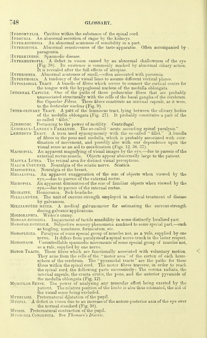 HydeomyeltA. Cavities within the substance of the spinal cord, Hydburia. An abnormal secretion of sugar by the kidneys. HvpertESTHESia. An abnormal acuteness of sensibility in a part. riYVERGEUsiA. Abnormal sensitiveness of the taste-apparatus. Often accompanied by • parageusia. Hyperkinesis. Spasmodic disease. Hypermeteopia. a defect in vision caused by an abnormal shallowness of the eye (Fig. 38). Its existence is commonly masked by aVjnormal ciliary action. It is revealed after the full effects of atropine. Hyperosmia. Abnormal acuteness of smell,—often associated with paro.smia. Hyperphoria. A tendency of the visual lines to assume different vertical planes. Hypoglossal Tract. A bundle of fibres which serves to connect the cortical centre for the tongue with the hypoglossal nucleus of the medulla oblongata. Intemtal Capsule. One of the paths of those peduncular fibres that are probably unassociated structurally with the cells of the basal ganglia of the cerebrum. See Capsular Fibres. These fibres constitute an internal capsule, as it were, to the lenticular nucleus (Fig. 9). Inter-olivaey Tract. A part of the lemniscus tract, lying between the oMvzxy bodies of the medulla oblongata (Fig. 27). It probably constitutes a part of the so-called fillet. XiNESODic. Pertaining to the power of motility. Centrifugal. Kussmaul-Landry's Paralysis. The so-called  acute ascending spinal paralysis. Lemniscus Tract. A term used synonymously with the so-called fillet. A bundle of fibres in the pons and medulla, which is probably associated with coor- dination of movement, and possibly also with our dependence upon the visual sense as an aid to coordination (Figs. 12, 36, 37). Macropsia. An apparent magnifying of visual images by the eye,—due to paresis of the external rectus muscle. Objects appear abnormally large to tne patient. Macula Lutea. The retinal area for distinct visual perceptions. Malum Cotunnii. Neuralgia of the sciatic nerve. Sciatica. M.-vstodynia. Neuralgia of the breast. Megalopsia. An apparent exaggeration of the size of objects when viewed by the eye,—due to paresis of the external rectus. Micropsia. An apparent diminution of the size of familiar objects when viewed by the eye,—due to paresis of the internal rectus. Migraine. Hemicrama. Sick-headache. Milliampere. Tlie unit of current-strength employed in medical treatment of disease by galvanism. MlLLiAMPfiRE-METER. A medical galvanometer for estimating the current-strength during galvanic applications. Mogigraphia. Writer's cramp. Monoan.estiiesi,\. Impairment of tactile sensibility in some distinctly localized part. Monopar;estiiesi^. Subjective sensory phenomena confined to some special part,—such as tingling, numbness, formication, etc. Monoplegia. Paralysis of some sjiecial group of muscles not, as a rule, supplied by one nerve. It differs from jiaralysisof a spinal nerve-trunk in the latter respect. Monospasm. Uncontrollable spasmodic movements of some special grouj) of muscles not, as a rule, sup]'lied by one nerve. Motor Tracts. Those fibres which are functionally associated with voluntary motion. They arise from tlie cells of the motor area of the cortex of each hemi- sphere of the cerebrum. The''pj'raniidal tracts are the paths for these fibres within the spinal cord. Tlie motor fibres traverse, in order to reach the spinal cord, the following parts successively: The corona radiata, the internal capsule, the crusta cruris, the pons, and the anterior pyramids of the medulla oblongata (Fig. 12). Muscular Sense. The power of analyzing any musailar effort being exerted by the patient. The relative position of the limbs is also thus estimated, the aid of the visual sense being-excluded. Mydriasis. Preternatural djlatation of the pupil. Myopia. A defect in vision due to an increase of the antero-posterior axis of the eye over the normal standard (Fig. 38). Myosis. Preternatural contraction of the pupil. IllYOTuxiA Congenita. See Thomsen's Disease.