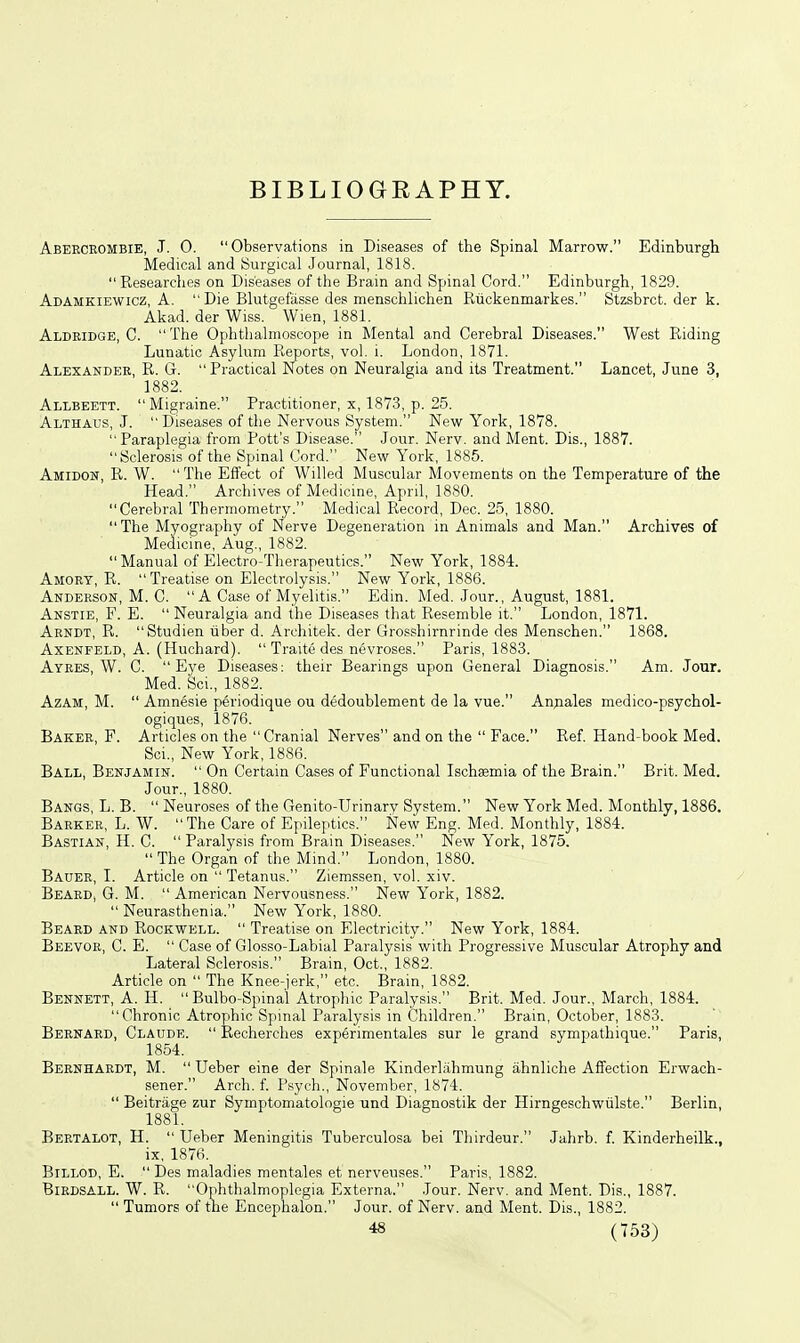 BIBLIOGRAPHY. Aberceombie, J. 0. Observations in Diseases of the Spinal Marrow. Edinburgh Medical and Surgical Journal, 1818. Researches on Diseases of the Brain and Spinal Cord. Edinburgh, 1829. Adamkiewicz, A.  Die Blutgefiisse des menschlichen Riickenmarkes. Stzsbrct. der k. Akad. der Wiss. Wien, 1881. Aldkidge, C. The Ophthalmoscope in Mental and Cerebral Diseases. West Eiding Lunatic Asylum Reports, vol. i. London, 1871. Alexandee, R. G.  Practical Notes on Neuralgia and its Treatment. Lancet, June 3, 1882. Allbeett. Migraine. Practitioner, x, 1873, p. 25. Althaus, J.  Diseases of the Nervous System. Nev^r York, 1878. Paraplegia from Pott's Disease. Jour. Nerv. and Ment. Dis., 1887. Sclerosis of the Spinal Cord. New York, 1885. Amidon, R. W.  The Effect of Willed Muscular Movements on the Temperature of the Head. Archives of Medicine, April, 1880. Cerebral Thermometry. Medical Record, Dec. 25, 1880. The Myography of Nerve Degeneration in Animals and Man. Archives of Medicine, Aug., 1882. Manual of Electro-Therapeutics. New York, 1884. Amory, R.  Treatise on Electrolysis. New York, 1886. Anderson, M. C.  A Case of Myelitis. Edin. Med. Jour., August, 1881. Akstie, F. E.  Neuralgia and the Diseases that Resemble it. London, 1871. Aendt, R. Studien viber d. Architek. der Grosshirnrinde des Menschen. 1868. AxENFELD, A. (Huchard).  Traite des nevroses. Paris, 1883. Ayees, W. C. Eye Diseases; their Bearings upon General Diagnosis. Am. Jour. Med. Sci., 1882. AzAM, M.  Amnesie periodique ou dedoublement de la vue. An^iales medico-psychol- ogiques, 1876. Baker, F. Articles on the Cranial Nerves and on the  Face. Ref Hand-book Med. Sci., New York, 1886. Ball, Benjamin.  On Certain Cases of Functional Ischaemia of the Brain. Brit. Med. Jour., 1880. Bangs, L. B.  Neuroses of the Genito-Urinary System. New York Med. Monthly, 1886. Baeker, L. W.  The Care of Epileptics. New Eng. Med. Monthly, 1884. Bastian, H. C.  Paralysis from Brain Diseases. New York, 1875.  The Organ of the Mind. London, 1880. Bauer, L Article on Tetanus. Ziemssen, vol. xiv. Beard, G. M.  American Nervousness. New York, 1882.  Neurasthenia. New York, 1880. Beard and Rockwell.  Treatise on Electricity. New York, 1884. Beevoe, C. E.  Case of Glosso-Labial Paralysis with Progressive Muscular Atrophy and Lateral Sclerosis. Brain, Oct., 1882. Article on  The Knee-jerk, etc. Brain, 1882. Bennett, A. H.  Bulbo-Spinal Atrophic Paralysis. Brit. Med. Jour., March, 1884. Chronic Atroyihic Spinal Paralysis in Children. Brain, October, 1883. Beefard, Claude.  Recherches experimentales sur le grand sympathique. Paris, 1854. Bernhardt, M.  Ueber eine der Spinale Kinderlahmung ahnliche Affection Erwach- sener. Arch, f Psych., November, 1874.  Beitrage zur Symptomatologie und Diagnostik der Hirngeschwtilste. Berlin, Beetalot, H.  Ueber Meningitis Tuberculosa bei Thirdeur. Jahrb. f. Kinderheilk., ix, 1876. BiLLOD, E.  Des maladies mentales et nerveuses. Paris, 1882. Biedsall. W. R. Ophthalmoplegia Externa. Jour. Nerv. and Ment. Dis., 1887.  Tumors of the Encephalon. Jour, of Nerv. and Ment. Dis., 1882.