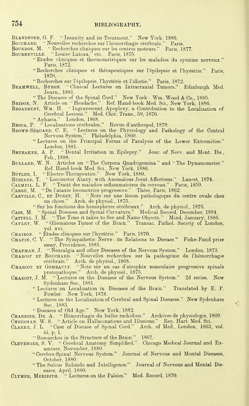 Blandfoed, G. F.  Insanity and its Treatment. New York. 1886. Bouchard.  Nouvelles recherches sur I'liemorrhagie cerebrale. Paris. Bourdon, M.  Recherches cliniques sur les centres moteurs. Paris, 1877. BoQRNEViLLE.  Louise Lateau, etc. Paris, 1875. Etudes cliniques et thermometriques sur les maladies du systems nerveux. Paris, 1872.  Recherches cliniques et therapeutiques sur I'epilepsie et I'hysterie. Paris, Recherches sur I'epilepsie, I'hysterie et I'idiotie. Paris, 1872. Bramwell, Byron.  Clinical Lectures on Intracranial Tumors. Edinburgh Med. Journ., 1881.  The Diseases of the Spinal Cord. New York : Wm. Wood & Co., 1885. Bridge, N. Article on Headache. Ref. Hand-book Med. Sci., New York, 1886. Broadbent, Wm. H.  Ingravescent Apoplexy, a Contribution to the Localization of Cerebral Lesions. Med. Chir. Trans., 59, 1876.  Aphasia. London, 1868. Broca, P.  Localisations cerebrales. Revue d'anthropol, 1879. Bkown-Sequard, C. E.  Lectures on the Physiology and Pathology of the Central Nervous System. Philadelphia, 1860.  Lectures on the Principal Forms of Paralysis of the Lower Extremities. London, 1881. Bkubakee, a. p.  Dental Irritation in Epilepsy. Jour, of Nerv. and Ment. Dis., Feb., 1888. Bullard, W. N. Articles on  The Corpora Quadrigemina  and  The Dynamometer. Ref. Hand-book Med. Sci., New York, 1886. Butler, I. Electro-Therapeutics. New York, 1880. Buzzard, T.  Locomotor Ataxy, with Anomalous Joint Affections. Lancet, 1874. Galmeil, L. F.  Traite des maladies inflammatoires du cerveau. Paris, 1859. Caere, M. De I'ataxie locomotrice progressive. These, Paris, 1862. Carville, C, et Duret, H.  Note sur une lesion pathologique du centre ovale chez un chien. Arch, de physiol., 1875.  Sur les fonctions des hemispheres cerebraux. Arch, de physiol., 1875. Case, M.  Spinal Diseases and Spinal Curvature. Medical Record, December, 1884. ('atteli,, I. M.  The T ime it takes to See and Name Objects. Mmd, January, 1886. (]ayley, W.  Gliomatous Tumor of the Brain. Transac. Pathol. Society of London, vol. xvi. (Jhairon.  Etudes cliniques sur I'hysterie. Paris, 1870. Chapin, C. V. The Sympathetic Nerve: its Relations to Disease. Fiske-Fund prize essay. Providence, 1881. Chapman, J.  Neuralgia and other Diseases of the Nervous System. London, 1873. Charcot et Bouchard. Nouvelles recherches sur la pathogenic de I'hemorrhagie cerebrale. Arch, de physiol., 1868. Charcot et Gombault. Note sur un cas d'atrophie musculaire progressive spinale protopathique. Arch, de physiol., 1875. Charcot, J. M.  Lectures on the Diseases of the Nervous System. 2d series. New Sydenham Soc,1881.  Lectures on Localization in Diseases of the Brain. Translated by E. P. Fowler. New York, 1878.  Lectures on the Localization of Cerebral and Spinal Diseases. New Sydenham Soc, 1883.  Diseases of Old Age. New York, 1882. Charrier, Dr. A.  Hemorrhagie du bulbe rachidien. Archives de physiologie, 1869. Cheesman, W. S. Article on Hallucinations and Illusions. Rep. Hart. Med. Sci. Clarke, J. L. Case of Disease of Spinal Cord. Arch, of Med., London, 1863, vol. iii, p. 1. Researches in the Structure of the Brain. 1867. Clevenger, S. V.  Cerebral Anatomy Simplified. Chicago Medical Journal and Ex- aminer, November, 1880. Cerebro-Spinal Nervous System. Journal of Nervous and Mental Diseases, October, 1880. The Sulcus Rolando and Intelligence. Journal of Nervous and Mental Dis- eases, April, 1880. Clymer, Meridith.  Lectures on the Palsies. Med. Record, 1870.