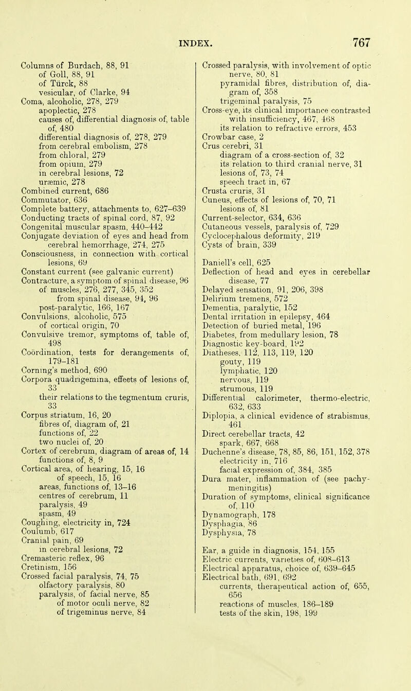 Columns of Burdach, 88, 91 of GoU, 88, 91 of Tiirck, 88 vesicular, of Clarke, 94 Coma, alcoholic, 278, 279 apoplectic, 278 causes of, differential diagnosis of table of, 480 differential diagnosis of, 278, 279 from cerebral embolism, 278 from chloral, 279 from opium, 279 in cerebral lesions, 72 ursemic, 278 Combined current, 686 Commutator, 636 Complete battery, attachments to, 627-639 Conducting tracts of spinal cord, 87, 92 Congenital muscular spasm, 440-442 Conjugate deviation of eyes and head from cerebral hemorrhage, 274, 275 Consciousness, in connection with cortical lesions, 69 Constant current (see galvanic current) Contracture, a symptom of spinal disease, 96 of muscles, 276, 277, 345, 352 from spinal disease, 94, 96 post-paralytic, 166, 167 Convulsions, alcoholic, 575 of cortical origin, 70 Convulsive tremor, symptoms of, table of, 498 Coordination, tests for derangements of 179-181 Coming's method, 690 Corpora quadrigemina, effects of lesions of 33 their relations to the tegmentum cruris, 33 Corpus striatum, 16, 20 fibres of diagram of, 21 functions of 22 two nuclei of 20 Cortex of cerebrum, diagram of areas of, 14 functions of, 8, 9 Cortical area, of hearing, 15, 16 of speech, 15, 16 areas, functions of 13-16 centres of cerebrum, 11 paralysis, 49 spasm, 49 Coughing, electricity in, 724 Coulumb, 617 Cranial pain, 69 in cerebral lesions, 72 Cremasteric reflex, 96 Cretinism, 156 Crossed facial paralysis, 74, 75 olfactorj' paralysis, 80 paralysis, of facial nerve, 85 of motor oculi nerve, 82 of trigeminus nerve, 84 Crossed paralysis, with involvement of optic nerve, «0, 81 pyramidal fibres, distribution of, dia- gram of, 358 trigeminal paralysis, 75 Cross-eye, its clinical importance contrasted with insufficiency, 467, 468 its relation to refractive errors, 453 Crowbar case, 2 Crus cerebri, 31 diagram of a cross-section of 32 its relation to third cranial nerve, 31 lesions of 73, 74 speech tract in, 67 Crusta cruris, 31 Cuneus, effects of lesions of, 70, 71 lesions of 81 Current-selector, 634, 636 Cutaneous vessels, paralysis of, 729 Cyclocephalous deformity, 219 Cysts of brain, 339 Daniell's cell, 625 Deflection of head and eyes in cerebellar disease, 77 Delayed sensation, 91, 206, 398 Delirium tremens, 572 Dementia, paralytic, 152 Dental irritation in epilepsy, 464 Detection of buried metal, 196 Diabetes, from medullary lesion, 78 Diagnostic key-board, 192 Diatheses. 112, 113, 119, 120 gouty, 119 lymphatic, 120 nervous, 119 strumous, 119 Differential calorimeter, thermo-electric, 632, 633 Diplopia, a clinical evidence of strabismus. 461 Direct cerebellar tracts, 42 spark, 667, 668 Duchenne's disease, 78, 85, 86, 151, 152, 378 electricity in, 716 facial expression of 384, 385 Dura mater, inflammation of (see pachy- meningitis) Duration of symptoms, clinical significance of no Dynamograph, 178 Dys])liagia, 86 Dysphysia, 78 Ear, a guide in diagnosis, 154. 155 Electric currents, varieties of 608-613 Electrical apparatus, choice of 639-645 Electrical bath, 691, 692 currents, therapeutical action of, 655, 656 reactions of muscles, 186-189 tests of the skin, 198, 199