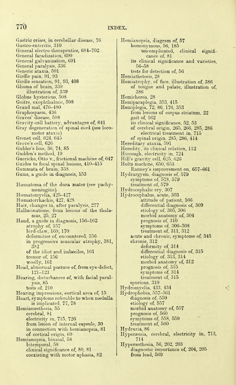 Gastric crises, in cerebellar disease, VG Gastro-enteritis, 310 General electro-therapeutics, 684-702 General faradization, 690 General galvanization, 691 General paralysis, 336 Generic ataxia, 591 Girdle pain, 91, 93 Girdle sensation, 91, 93, 408 Glioma of brain, 339 illustration of, 339 Globus hystericus, 508 Goitre, exojdithalmic, 598 Grand mal, 476-480 Graphospasm, 436 Graves' disease, 598 Gravity-cell battery, advantages of, 641 Gray degeneration of spinal cord (see loco- motor ataxia) Grenet cell, 624, 645 Grove's cell, 626 Gubler's line, 36, 74, 85 Gudden's method, 19 Guericke, Otto v., frictional machine of, 647 Guides to focal spinal lesions, 410-415 Gummata of bram, 338 Gums, a guide in diagnosis, 153 Haematoma of the dura mater (see pachy- meningitis) Hrematorayelia, 425-427 Hffimatorrhachis, 427, 428 Hair, changes in, after paralysis, 277 Hallucinations, from lesions of the thala- mus, 25, 27 Hand, a guide in diagnosis, 156-162 atrophy of, 157 bird-claw, 169, 170 deformities of, encountered, 156 in progressive muscular atrophy, 381, 382 of the idiot and imbeciles, 161 tremor of, 156 woolly, 161 Head, abnormal posture of, from eye-defect, 121-123 Hearing, disturbances of, with facial paral- ysis, 85 tests of, 210 Hearing impressions, cortical area of, 15 Heart, symptoms referable to when medulla is implicated, 77, 78 Hemiauaesthesia, 55 cerebral, 81 electricity in, 715, 726 from lesion of internal capsule, 30 in connection with hemianopsia, 81 of cortical origin, 69 Hemianopsia, binasal, 58 bitemporal, 58 clinical significance of, 80, 81 coexisting with motor aphasia, 82 Hemianopsia, diagram of, 57 homonj'mous, 56, 185 uncomplicated, clinical signifi- cance of, 81 its clinical significance and varieties, 56-58 tests for detection of, 56 Hemiathetosis, 28 Hemiatrophy, of face, illustration of, 386 of tongue and palate, illustration of, 386 Hemichorea, 28 Hemiparaplegia, 353, 415 Hemiplegia, 72, 86, 176, 353 from lesions of corpus striatum, 22 gait of, 162 its clinical significance, 52, 53 of cerebral origin, 265, 266, 285, 286 electrical treatment in, 715 of spinal origin, 285, 286, 414 Hereditary ataxia, 591 Heredity, its clinical relation, 112 Hiccough, electricity in, 724 Hill's gravity cell, 625, 626 Holtz machine, 650, 653 Ranney's improvement on, 657-661 Hydrarg)-sm, diagnosis of, 579 symptoms of, 578, 579 treatment of, 579 Hydrocephalic cry, 307 Hydrocephalus, acute, 303 attitude of patient, 166 differential diagnosis of, 309 etiology of, 305, 306 morbid anatomy of, 304 prognosis of 310 symptoms of 306-308 treatment of, 311, 312 acute and chronic, symptoms of, 345 chronic, 312 deformity of, 314 differential diagnosis of, 315 etiology of 313, 314 morbid anatomy of, 312 prognosis of, 315 symptoms of, 314 treatment of, 315 spurious, 310 Hydromyelia, 433, 434 ^ Hydrophobia, 557-561 diagnosis of, 559 etiology of, 557 morbid anatomy of, 557 prognosis of 560 symptoms of, 558, 559 treatment of, 560 Hydruria, 86 Ilyperaemia, cerebral, electricity in, 713, 714 Hypersesthesia, 56, 202, 203 diagnostic importance of, 204, 205 from lead, 569