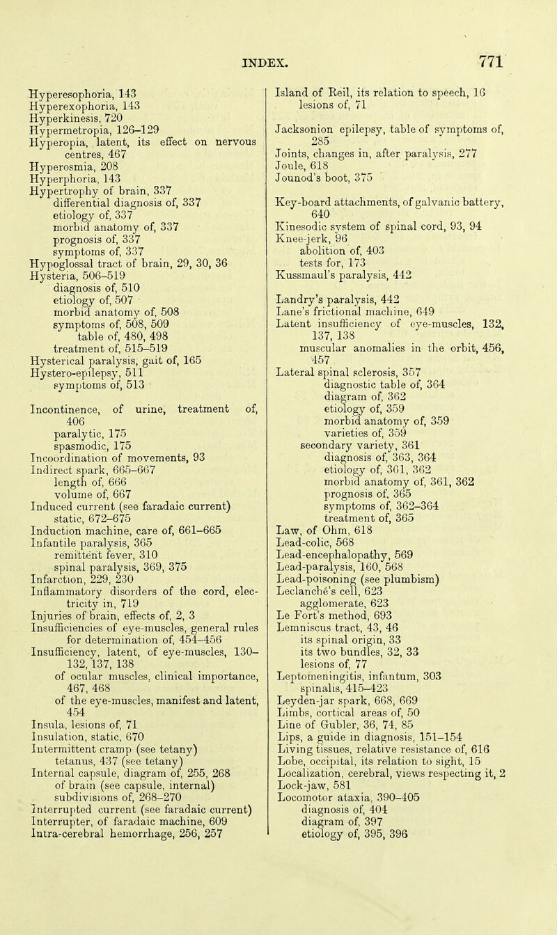 Hyperesophoria, 143 Hyperexoplioria, 143 Hyperkinesis, 720 Hypermetropia, 126-129 Hyperopia, latent, its effect on nervous centres, 467 Hyperosmia, 208 Hyperphoria, 143 Hypertrophy of brain, 337 differential diagnosis of, 337 etiology of, 337 morbid anatomy of, 337 prognosis of, 337 symptoms of, 337 Hypoglossal tract of brain, 29, 30, 36 Hysteria, 506-519 diagnosis of, 510 etiology of, 507 morbid anatomy of, 508 symptoms of, 508, 509 table of, 480, 498 treatment of, 515-519 Hysterical paralysis, gait of, 165 Hystero-epilepsy, 511 symptoms of, 513 Incontinence, of urine, treatment of, 406 paralytic, 175 spasmodic, 175 Incoordination of movements, 93 Indirect spark, 665-667 length of, 666 volume of, 667 Induced current (see faradaic current) static, 672-675 Induction machine, care of, 661-665 Infantile paralysis, 365 remittent fever, 310 spinal paralysis, 369, 375 Infarction, 229, 230 Inflammatory disorders of the cord, elec- tricity in, 719 Injuries of brain, effects of, 2, 3 Insufficiencies of eye-muscles, general rules for determination of, 454-456 Insufficiency, latent, of eye-muscles, 130- 132, 137, 138 of ocular muscles, clinical importance, 467, 468 of the eye-muscles, manifest and latent, 454 Insula, lesions of, 71 Insulation, static, 670 Intermittent cramp (see tetany) tetanus, 437 (see tetany) Internal capsule, diagram of, 255, 268 of brain (see capsule, internal) subdivisions of, 268-270 Interrupted current (see faradaic current) Interrupter, of faradaic machine, 609 Intra-cerebral hemorrhage, 256, 257 Island of Reil, its relation to speech, IG lesions of, 71 Jacksonion epilepsy, table of svmptoms of, 285 Joints, changes in, after paralvsis, 277 Joule, 618 Jounod's boot, 375 Key-board attachments, of galvanic battery, 640 Kinesodic system of spinal cord, 93, 94 Knee-jerk, 96 abolition of, 403 tests for, 173 Kussmaul's paralysis, 442 Landry's paralysis, 442 Lane's frictional machine, 649 Latent insufficiency of oye-muscles, 132, 137, 138 muscular anomalies in the orbit, 456, 457 Lateral spinal sclerosis, 357 diagnostic table of, 364 diagram of, 362 etiology of, 359 morbid anatomy of, 359 varieties of, 359 secondary variety, 361 diagnosis of, 363, 364 etiology of, 301, 362 morbid anatomy of, 361, 362 prognosis of, 365 symptoms of, 362-364 treatment of, 365 Law, of Ohm, 618 Lead-colic, 568 Lead-encephalopathy, 569 Lead-paralysis, 160, 568 Lead-poisoning (see plumbism) Leclanche's cell, 623 agglomerate, 623 Le Fort's method, 693 Lemniscus tract, 43, 46 its spinal origin, 33 its two bundles, 32, 33 lesions of, 77 Leptomeningitis, infantum, 303 spinalis, 415-423 Leyden-jar spark, 668, 669 Limbs, cortical areas of, 50 Line of Gubler, 36, 74, 85 Lips, a guide in diagnosis, 151-154 Living tissues, relative resistance of, 616 Lobe, occipital, its relation to sight, 15 Localization, cerebral, views respecting it, 2 Lock-jaw, 581 Locomotor ataxia, 390-405 diagnosis of, 404 diagram of, 397 etiology of, 395, 396