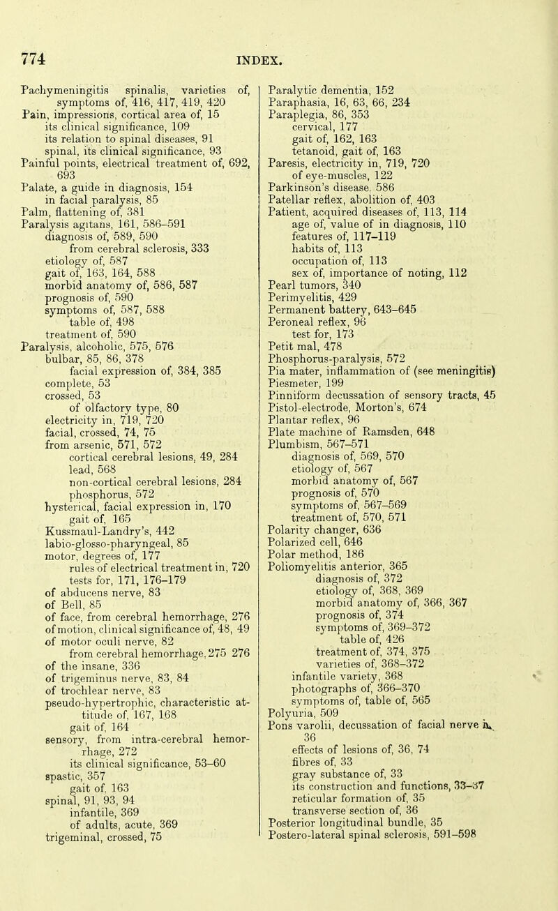 Pachymeningitis spinalis, varieties of, symptoms of, 416, 417, 419, 420 Pain, impressions, cortical area of, 15 its clinical significance, 109 its relation to spinal diseases, 91 spinal, its clinical significance, 93 Painful points, electrical treatment of, 692, 693 Palate, a guide in diagnosis, 154 in facial paralysis, 85 Palm, flattening of, 381 Paralysis agitans, 161, 586-591 diagnosis of, 589, 590 from cerebral sclerosis, 333 etiology of, 587 gait of, 163, 164, 588 morbid anatomy of, 586, 587 prognosis of, 590 symptoms of, 587, 588 table of, 498 treatment of 590 Paralysis, alcoholic, 575, 576 bulbar, 85, 86, 378 facial expression of, 384, 385 complete, 53 crossed, 53 of olfactory type, 80 electricity in, 719, 720 facial, crossed, 74, 75 from arsenic, 571, 572 cortical cerebral lesions, 49, 284 lead, 568 non-cortical cerebral lesions, 284 phosphorus, 572 hysterical, facial expression in, 170 gait of, 165 Kussmaul-Landry's, 442 labio-glosso-pharyngeal, 85 motor, degrees of, l77 rules of electrical treatment in, 720 tests for, 171, 176-179 of abducens nerve, 83 of Bell, 85 of face, from cerebral hemorrhage, 276 of motion, clinical significance of, 48, 49 of motor oculi nerve, 82 from cerebral hemorrhage, 275 276 of the insane, 336 of trigeminus nerve, 83, 84 of trochlear nerve, 83 pseudo-hypertrophic, characteristic at- titude of, 167, 168 gait of 164 sensory, from intra-cerebral hemor- rhage, 272 its clinical significance, 53-60 spastic, 357 gait of 163 spinal, 91, 93, 94 infantile, 369 of adults, acute, 369 trigeminal, crossed, 75 Paralytic dementia, 152 Paraphasia, 16, 63, 66, 234 Paraplegia, 86, 353 cervical, 177 gait of, 162, 163 tetanoid, gait of, 163 Paresis, electricity in, 719, 720 of eye-muscles, 122 Parkinson's disease, 586 Patellar reflex, abolition of, 403 Patient, acquired diseases of, 113, 114 age of, value of in diagnosis, 110 features of, 117-119 habits of, 113 occupation of, 113 sex of, importance of noting, 112 Pearl tumors, 340 Perimyelitis, 429 Permanent battery, 643-645 Peroneal reflex, 96 test for, 173 Petit mal, 478 Phosphorus-paralysis, 572 Pia mater, inflammation of (see meningitiB) Piesraeter, 199 Pinniform decussation of sensory tracts, 45 Pistol-electrode, Morton's, 674 Plantar reflex, 96 Plate machine of Ramsden, 648 Plumbism, 567-571 diagnosis of, 569, 570 etiology of, 567 morbid anatomy of, 567 prognosis of, 570 symptoms of, 567-569 treatment of, 570, 571 Polarity changer, 636 Polarized cell, 646 Polar method, 186 Poliomyelitis anterior, 365 diagnosis of, 372 etiology of, 368, 369 morbid anatomy of, 366, 367 prognosis of, 374 symptoms of, 369-372 table of, 426 treatment of 374, 375 varieties of, 368-372 infantile variety, 368 photographs of, 366-370 symptoms of, table of, 565 Polyuria, 509 Pons varolii, decussation of facial nerve iu 36 effects of lesions of, 36, 74 fibres of 33 gray substance of 33 its construction and functions, 33-a7 reticular formation of 35 transverse section of, 36 Posterior longitudinal bundle, 35 Postero-lateral spinal sclerosis, 591-598