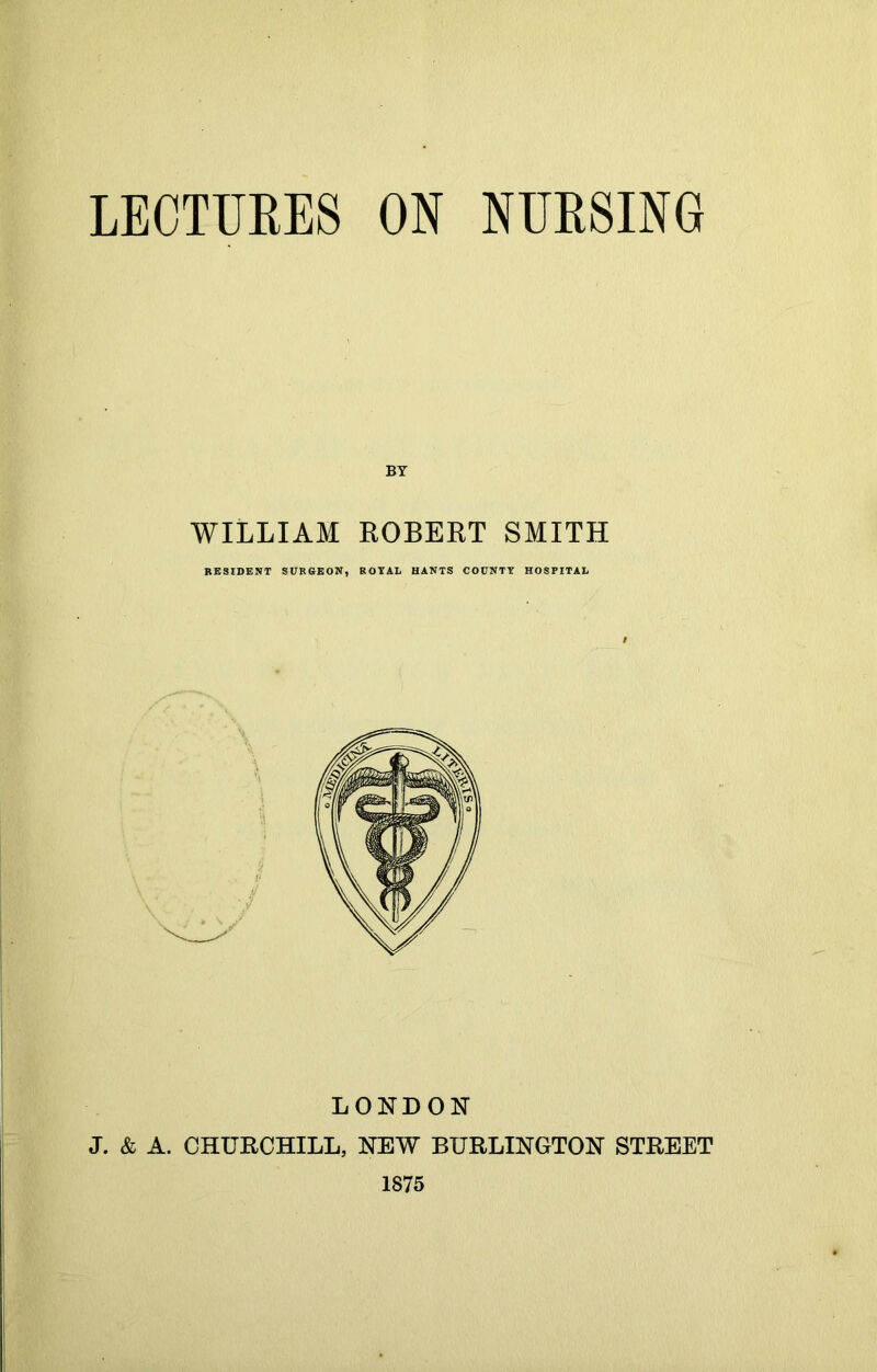 LECTURES ON NURSING BY WILLIAM ROBERT SMITH RESIDENT SURGEON, ROYAL HANTS COUNTY HOSPITAL LONDON J. & A. CHURCHILL, NEW BURLINGTON STREET 1875