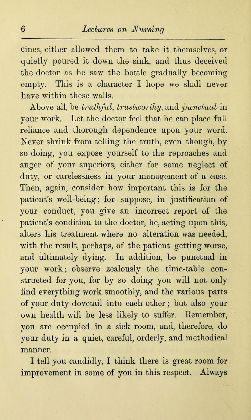 cines, either allowed them to take it themselves, or quietly poured it down the sink, and thus deceived the doctor as he saw the bottle gradually becoming empty. This is a character I hope we shall never have within these walls. Above all, be truthful, trustworthy, and punctual in your wrnrk. Let the doctor feel that he can place full reliance and thorough dependence upon your word. Never shrink from telling the truth, even though, by so doing, you expose yourself to the reproaches and anger of your superiors, either for some neglect of duty, or carelessness in your management of a case. Then, again, consider how important this is for the patient’s well-being; for suppose, in justification of your conduct, you give an incorrect report of the patient’s condition to the doctor, he, acting upon this, alters his treatment where no alteration was needed, with the result, perhaps, of the patient getting worse, and ultimately dying. In addition, be punctual in your work; observe zealously the time-table con- structed for you, for by so doing you will not only find everything work smoothly, and the various parts of your duty dovetail into each other; but also your own health will be less likely to suffer. Remember, you are occupied in a sick room, and, therefore, do your duty in a quiet, careful, orderly, and methodical manner. I tell you candidly, I think there is great room for improvement in some of you in this respect. Always