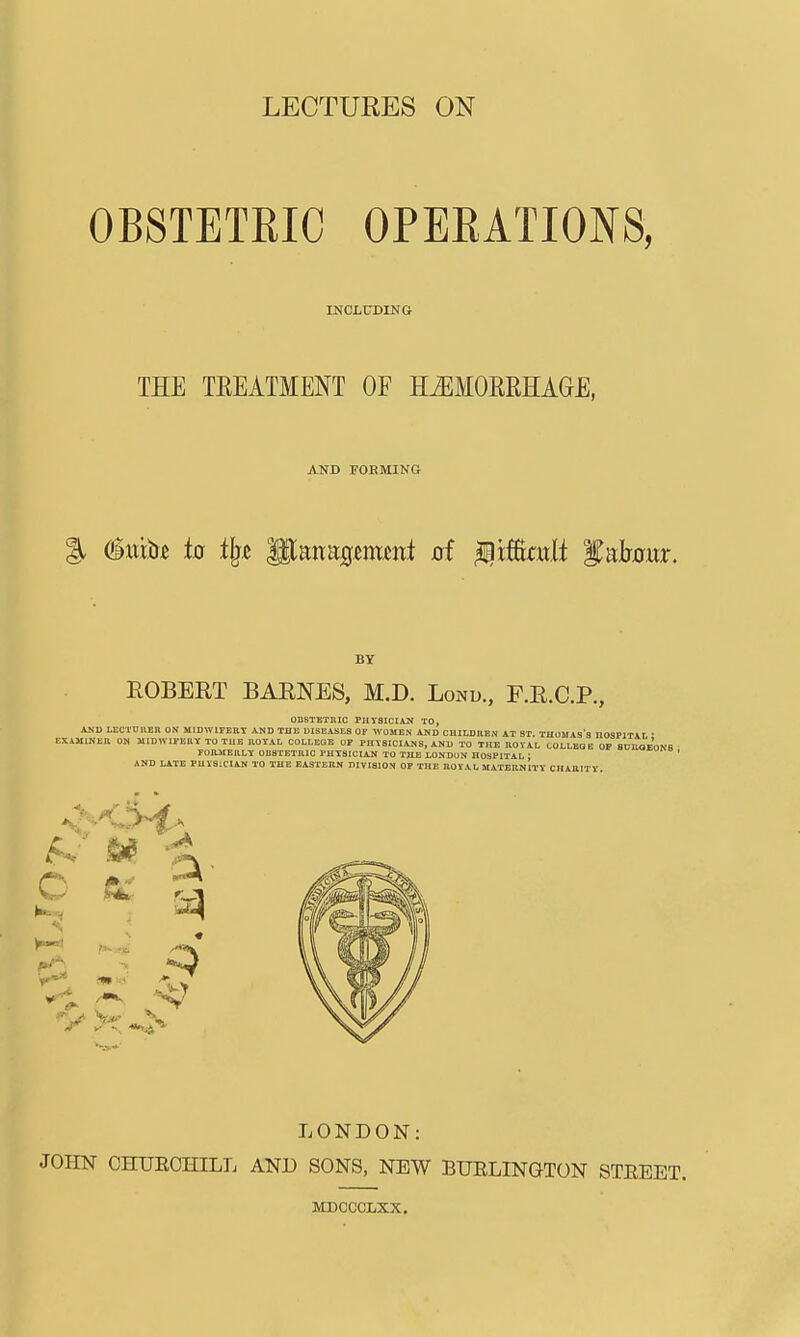 OBSTETRIC OPERATIONS, INCLtTDING THE TEEATMENT OF MMOERHAGE, AND FORMING BY EGBERT BARNES, M.D. Lontj., F.R.C.P., ODSTEXniC PHYSICIAJJ TO, ASD LICTCnEn ON MIDWITEET AND THE DISEASES OF WOMEN AND CHIUjaEN AT ST. THOMAS's HOSPlTAr ■ EXiJIlNEB ON MIDWIEBKKTOTUE ROYAL OOLLEOE or PHYSICIANS, AND TO THE ROVAI, COLLEGE OF SDUOEONS ronaiERLT ODSTETKIC PHYSICIAN TO THE LONDON HOSPITAL ; AND LATE PHYSICIAN TO THE EASTERN DIVISION OP THE ROVAL MATERNITY CHARITY o LONDON: JOHN CHUEOHILL AND SONS, NEW BURLINGTON STEEET. MDCCCLXX.