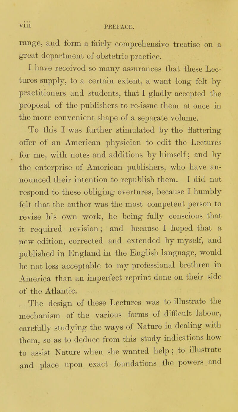 PEEFACE. range, and form a fairly comprehensive treatise on a great department of obstetric practice. I have received so many assurances that these Lec- tures supply, to a certain extent, a want long felt by practitioners and students, that I gladly accepted the proj)osal of the publishers to re-issue them at once in the more convenient shape of a separate volume. To this I was further stimulated by the flattering offer of an American physician to edit the Lectm'es for me, with notes and additions by himself; and by the enterprise of American publishers, who have an- nounced their intention to republish them. I did not respond to these obliging overtures, because I humbly felt that the author was the most competent person to revise his own work, he being fully conscious that it required revision; and because I hoped that a new edition, corrected and extended by myself, and published in England in the English language, would be not less acceptable to my professional brethren in America than an imperfect reprint done on their side of the Atlantic. The design of these Lectures was to illustrate the mechanism of the various forms of difficult labour, carefully studying the ways of Natm-e in dealing with them, so as to deduce from this study indications how to assist Nature when she wanted help; to illustrate and place upon exact foundations the powers and