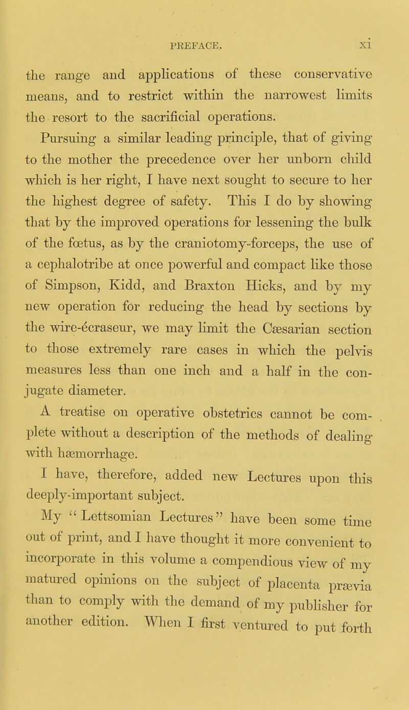 the range and applications of these conservative means, and to restrict within the narrowest limits the resort to the sacrificial operations. Pursuing a similar leading principle, that of giving to the mother the precedence over her unborn child which is her right, I have next sought to secure to her the highest degree of safety. This I do by showing that by the imj)roved operations for lessening the bulk of the foetus, as by the craniotomy-forceps, the use of a cephalotribe at once powerful and compact like those of Simpson, Kidd, and Braxton Hicks, and by my new operation for reducing the head by sections by the wire-ecraseur, we may lunit the Caesarian section to those extremely rare cases in which the pelvis measures less than one inch and a half in the con- jugate diameter. A treatise on operative obstetrics cannot be com- plete without a description of the methods of dealing with haemorrhage. I have, therefore, added new Lectures upon this deeply-important subject. My Lettsomian Lectures have been some time out of print, and I have thought it more convenient to incorporate in this volume a compendious view of my matured opinions on the subject of placenta previa than to comply with the demand of my publisher for another edition. Wlien I first ventured to put forth