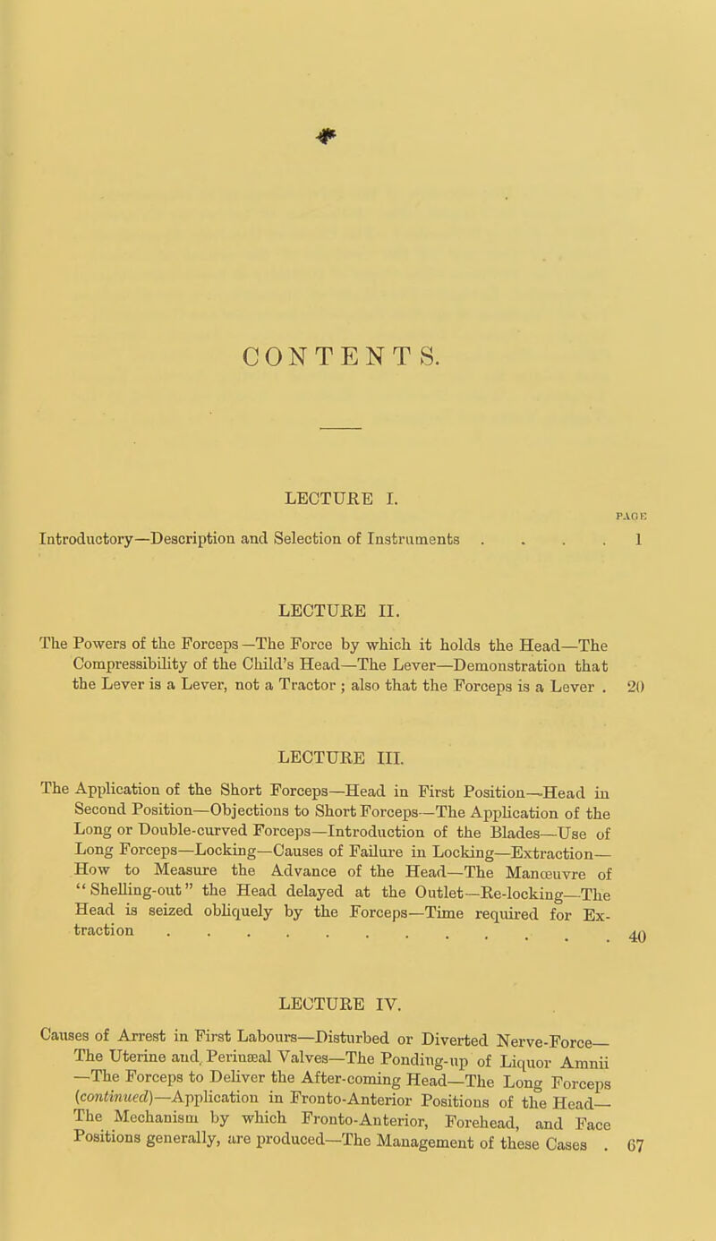 CONTENTS. LECTUEE I. PAGE Introductory—Description and Selection of Instruments .... I LECTURE II. The Powers of tlie Forceps —The Force by which it holds the Head—The Compressibility of the Child's Head—The Lever—Demonstration that the Lever is a Lever, not a Tractor ; also that the Forceps is a Lever . 20 LECTURE IIL The Application of the Short Forceps—Head in First Position—Head in Second Position—Objections to Short Forceps—The Application of the Long or Double-curved Forceps—Introduction of the Blades—Use of Long Forceps—Locking—Causes of Failure in Locking—Extraction— How to Measure the Advance of the Head—The Manosuvre of  Shelling-out the Head delayed at the Outlet—Re-locking—The Head is seized obhquely by the Forceps—Time required for Ex- traction LECTURE IV. Causes of Arrest in First Labours—Disturbed or Diverted Nerve-Force The Uterine and, Perinteal Valves—The Ponding-up of Liquor Amnii —The Forceps to DeUver the After-coming Head—The Long Forceps (cow<i«2iecZ)—Application in Fronto-Anterior Positions of the Head— The Mechanism by which Fronto-Anterior, Forehead, and Face Positions generally, are produced—The Management of these Cases .