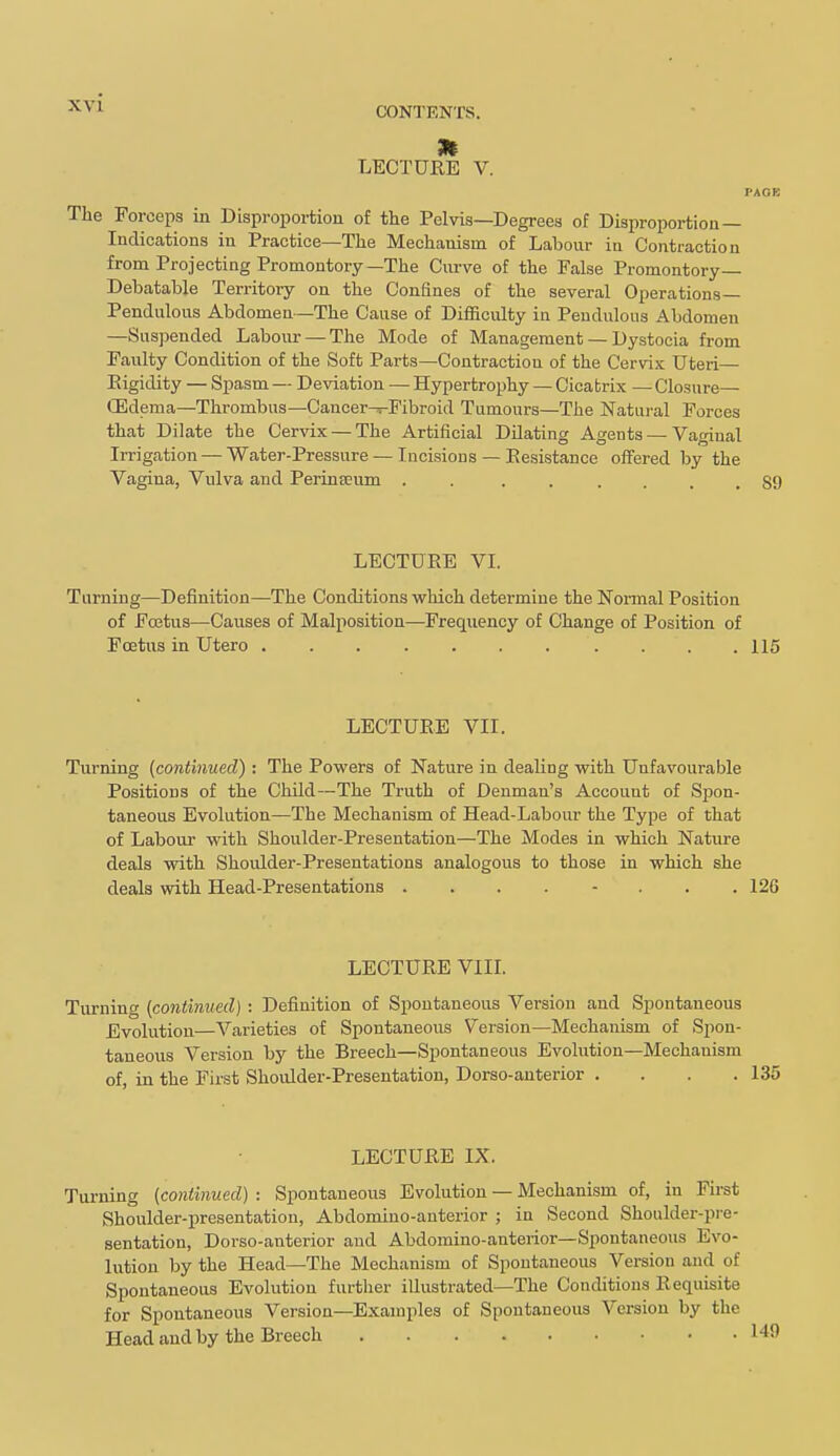 m LECTURE V. PAOB The Forceps in Disproportion of the Pelvis—Degrees of Disproportion— Indications in Practice—The Mechanism of Labour in Contraction from Projecting Promontory—The Curve of the False Promontory— Debatable Territory on the Confines of the several Operations- Pendulous Abdomen—The Cause of Difficulty ia Pendulous Abdomen —Suspended Labour — The Mode of Management — Dystocia from Faulty Condition of the Soft Parts—Contraction of the Cervix Uteri— Eigidity — Spasm — Deviation — Hypertrophy — Cicatrix — Closure— (Edema—Thrombus—Cancer^Pibroid Tumours—The Natural Forces that Dilate the Cervix — The Artificial Dilating Agents — Vaginal Irrigation — Water-Pressure — Incisions — Eesistance offered by the Vagina, Vulva and PerinEEum . . ...... 89 LECTURE VI. Turning—Definition—The Conditions vehich determine the Nonnal Position of Fojtus—Causes of Malposition—-Frequency of Change of Position of Foetus in Utero . . .115 LECTURE VII. Turning {continued) : The Powers of Nature in dealing with Unfavourable Positions of the Child—The Truth of Denman's Account of Spon- taneous Evolution—The Mechanism of Head-Labour the Type of that of Labour with Shoulder-Presentation—The Modes in which Natiire deals with Shoulder-Presentations analogous to those in which she deals with Head-Presentations . . . . - . . .126 LECTURE VIII. Turning [continued] : Definition of Spontaneous Version and Spontaneous Evolution—Varieties of Spontaneous Version—Mechanism of Spon- taneous Version by the Breech—Spontaneous Evolution—Mechanism of, in the First Shoulder-Presentation, Dorso-anterior .... 135 LECTURE IX. Turning {continued) : Spontaneous Evolution — Mechanism of, in First Shoulder-presentation, Abdomino-auterior ; in Second Shoulder-pie- sentation, Dorso-anterior and Abdomino-anteiior—Spontaneous Evo- lution by the Head—The Mechanism of Spontaneous Version and of Spontaneous Evolution further illustrated—The Conditions Requisite for Spontaneous Version—Examples of Spontaneous Version by the Head and by the Breech