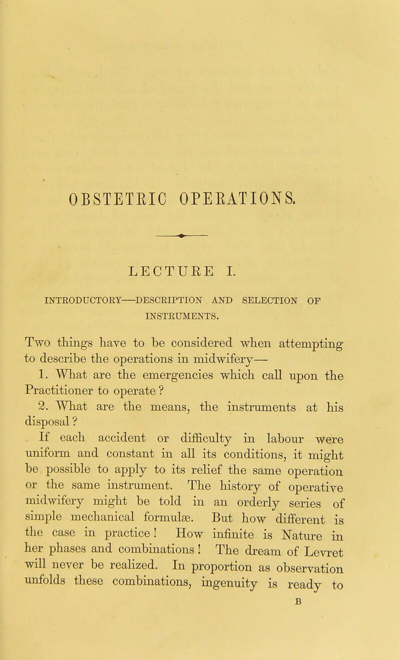 OBSTETEIC OPEEATIONS. LECTURE 1. INTRODUCTOKY DESCEIPTION AND SELECTION OF INSTRUMENTS. Two things have to be considered when attempting to describe the operations in midwifery— 1. What are the emergencies which call upon the Practitioner to operate ? 2. What are the means, the instrmnents at his disposal ? If each accident or difficulty in labour were uniform and constant in all its conditions, it might be possible to apply to its relief the same operation or the same instrument. The history of operative midwifery might be told in an orderly series of simple mechanical formulae. But how different is the case in practice! How infinite is Natm^e in her phases and combinations ! The dream of Levret will never be realized. In proportion as observation unfolds these combinations, ingenuity is ready to B