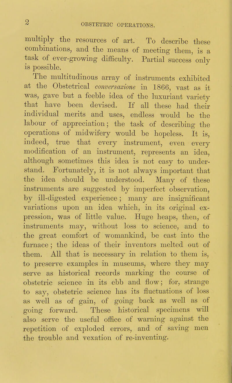 multiply the resources of art. To describe these combinations, and the means of meeting them, is a task of ever-growing difficulty. Partial success only is possible. The multitudinous array of instruments exhibited at the Obstetrical conversazione in 1866, vast as it was, gave but a feeble idea of the luxm^iant variety that have been devised. If all these had their individual merits and uses, endless would be the labour of appreciation; the task of describing the operations of midwifery would be hopeless. It is, indeed, true that every instrument, even every modification of an instrument, represents an idea, although sometimes this idea is not easy to under- stand. Fortunately, it is not always important that the idea should be understood. Many of these instruments are suggested by imperfect observation, by ill-digested experience; many are insignificant variations upon an idea which, in its original ex- pression, was of little value. Huge heaps, then, of instruments may, without loss to science, and to the great comfort of womankind, be cast into the furnace; the ideas of their inventors melted out of them. All that is necessary in relation to them is, to preserve examples in museums, where they may serve as historical records marking the com-se of obstetric science in its ebb and flow; for, strange to say, obstetric science has its fluctuations of loss as well as of gain, of going back as well as of going forward. These historical specimens will also serve the useful ofiice of warning against the repetition of exploded errors, and of sa^dng men the trouble and vexation of re-inventing.