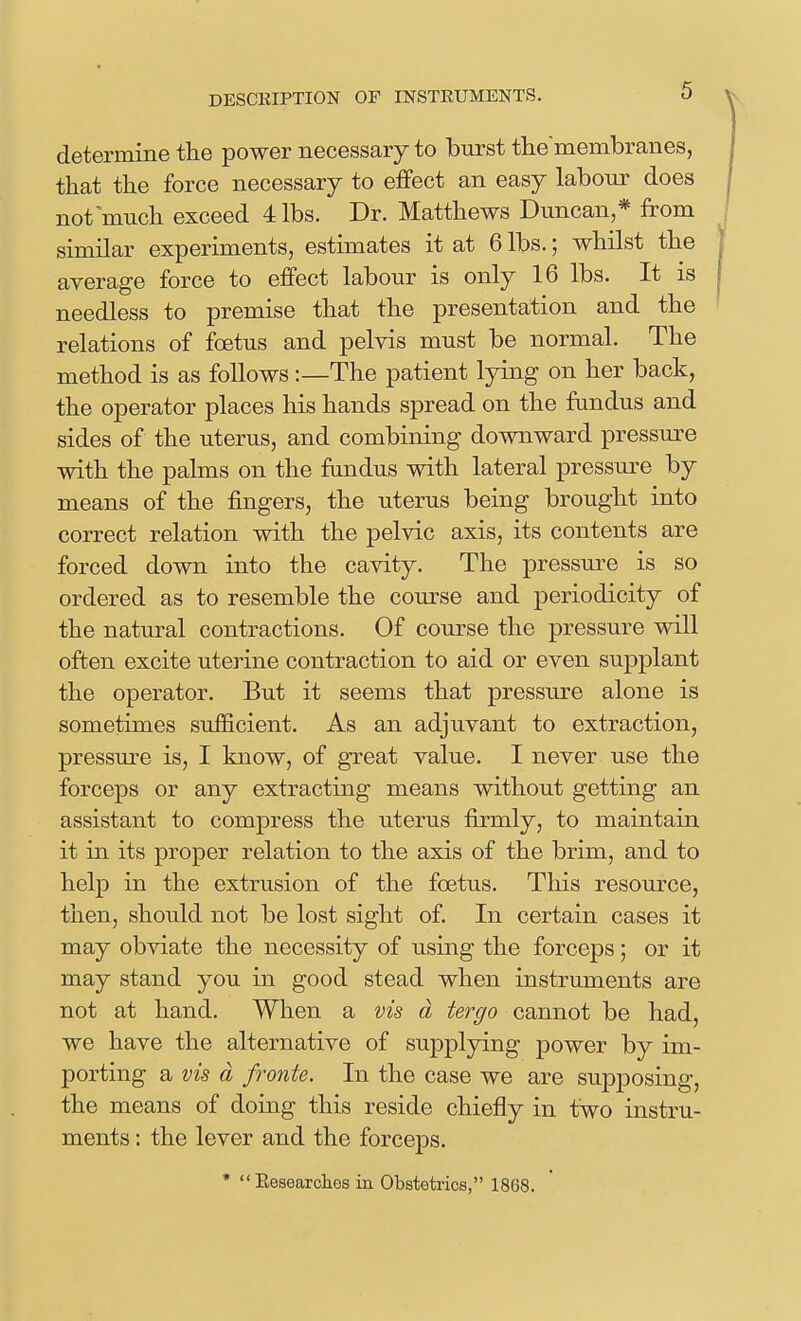 determine the power necessary to burst themembranes, that the force necessary to effect an easy labour does not much exceed 4 lbs. Dr. Matthews Duncan,* from | similar experiments, estimates it at 6 lbs.; whilst the | average force to effect labour is only 16 lbs. It is needless to premise that the presentation and the ' relations of foetus and pelvis must be normal. The method is as follows:—The patient lying on her back, the operator places his hands spread on the fundus and sides of the uterus, and combining downward pressure with the palms on the fandus with lateral pressure by means of the fingers, the uterus being brought into correct relation with the pelvic axis, its contents are forced down into the cavity. The pressure is so ordered as to resemble the course and periodicity of the natural contractions. Of course the pressure will often excite uterine contraction to aid or even supplant the operator. But it seems that pressure alone is sometimes sufficient. As an adjuvant to extraction, pressure is, I know, of great value. I never use the forceps or any extracting means without getting an assistant to compress the uterus firmly, to maintain it in its proper relation to the axis of the brim, and to help in the extrusion of the foetus. This resource, then, should not be lost sight of. In certain cases it may obviate the necessity of using the forceps; or it may stand you in good stead when instruments are not at hand. When a vis d tergo cannot be had, we have the alternative of supplying power by im- porting a vk d fronte. In the case we are supposing, the means of doing this reside chiefly in two instru- ments : the lever and the forceps. • Eesearclies in Obstetrics, 1868. f