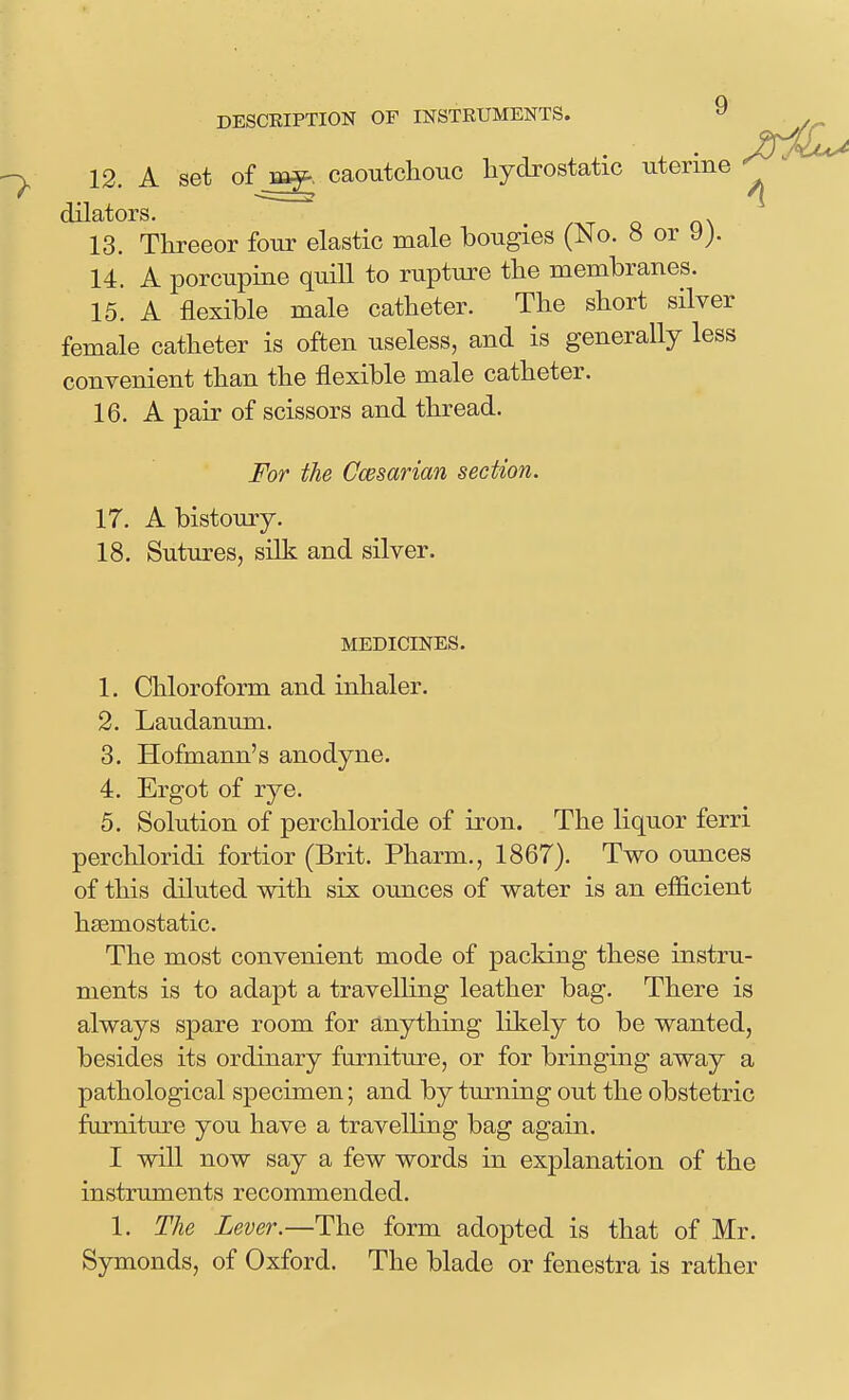 12. A set of caoutchouc liydrostatic uterine ^ /XT Q n\ 13. Threeor four elastic male bougies (No. 8 or y> 14. A porcupine quill to rupture the membranes. 15. A flexible male catheter. The short silver female catheter is often useless, and is generally less convenient than the flexible male catheter. 16. A pair of scissors and thread. For the Ccesarian section. 17. A bistoury. 18. Sutures, silk and silver. MEDICINES. 1. Chloroform and inhaler. 2. Laudanum. 3. Hofmann's anodyne. 4. Ergot of rye. 5. Solution of perchloride of iron. The liquor ferri perchloridi fortior (Brit. Pharm., 1867). Two ounces of this diluted with six ounces of water is an efficient hgemostatic. The most convenient mode of packing these instru- ments is to adapt a travelling leather bag. There is always spare room for anything likely to be wanted, besides its ordinary furniture, or for bringing away a pathological specimen; and by turning out the obstetric furniture you have a travelling bag again. I will now say a few words in explanation of the instruments recommended. 1. The Lever.—The form adopted is that of Mr. Symonds, of Oxford. The blade or fenestra is rather