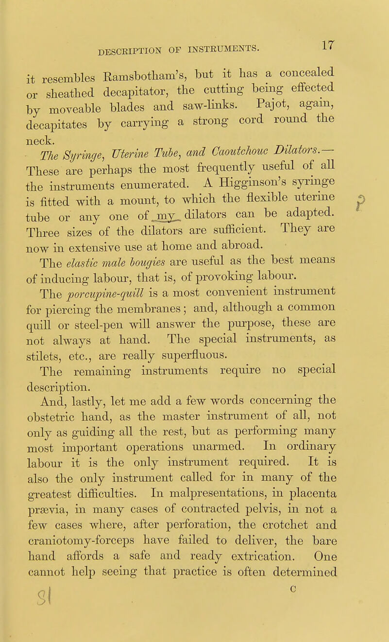 it resembles Eamsbotbam's, but it has a concealed or sheathed decapitator, the cutting being effected by moveable blades and saw-links. Pajot, agam, decapitates by carrying a strong cord round the neck. r^v J The Syringe, Tlterine Tube, and Caoutchouc Dilators.— These are perhaps the most frequently useful of all the instruments enumerated. A Higginson's syringe is fitted with a mount, to which the flexible uterine tube or any one of ..iny_ dilators can be adapted. Three sizes of the dilators are sufficient. They are now in extensive use at home and abroad. The elastic male bougies are useful as the best means of inducing labour, that is, of provoking laboiu\ The porcupine-quill is a most convenient instrument for piercing the membranes ; and, although a common quill or steel-pen will answer the purpose, these are not always at hand. The special instruments, as stilets, etc., are really superfluous. The remaining instruments require no special description. And, lastly, let me add a few words concerning the obstetric hand, as the master instrument of all, not only as guiding all the rest, but as performing many most important operations unarmed. In ordinary labour it is the only instrument required. It is also the only instrument called for in many of the greatest difficulties. In malpresentations, in placenta prsevia, in many cases of contracted pelvis, in not a few cases where, after perforation, the crotchet and craniotomy-forceps have failed to deliver, the bare hand affords a safe and ready extrication. One cannot help seeing that practice is often determined Si