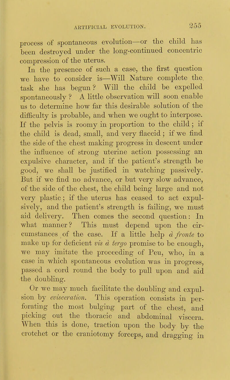 AKTIFICIAL EVOLUTION. process of spontaneous evolution—or the child has been destroyed under the long-continued concentric compression of the uterus. In the presence of such a case, the first question we have to consider is—Will Nature complete the task she has begun? Will the child be expelled spontaneously ? A little observation will soon enable us to determine how far this desirable solution of the difficulty is probable, and when we ought to interpose. If the pelvis is roomy in proportion to the child; if the child is dead, small, and very flaccid; if we find the side of the chest making progress in descent under the influence of strong uterine action possessing an expulsive character, and if the patient's strength be good, we shaU be justified in watching passively. But if we find no advance, or but very slow advance, of the side of the chest, the child being large and not very plastic; if the uterus has ceased to act expul- sively, and the patient's strength is failing, we must aid delivery. Then comes the second question: In what manner? This must depend upon the cir- cumstances of the case. If a little help d fronte to make up for deficient vis d tergo promise to be enough, we may imitate the proceeding of Peu, who, in a case in which spontaneous evolution was in progress, passed a cord round the body to pull upon and aid the doubhng. Or we may much facihtate the doubling and expul- sion by evisceration. This operation consists in per- forating the most bulging part of the chest, and picking out the thoracic and abdominal viscera. When this is done, traction upon the body by the crotchet or the craniotomy forceps, and dragging in