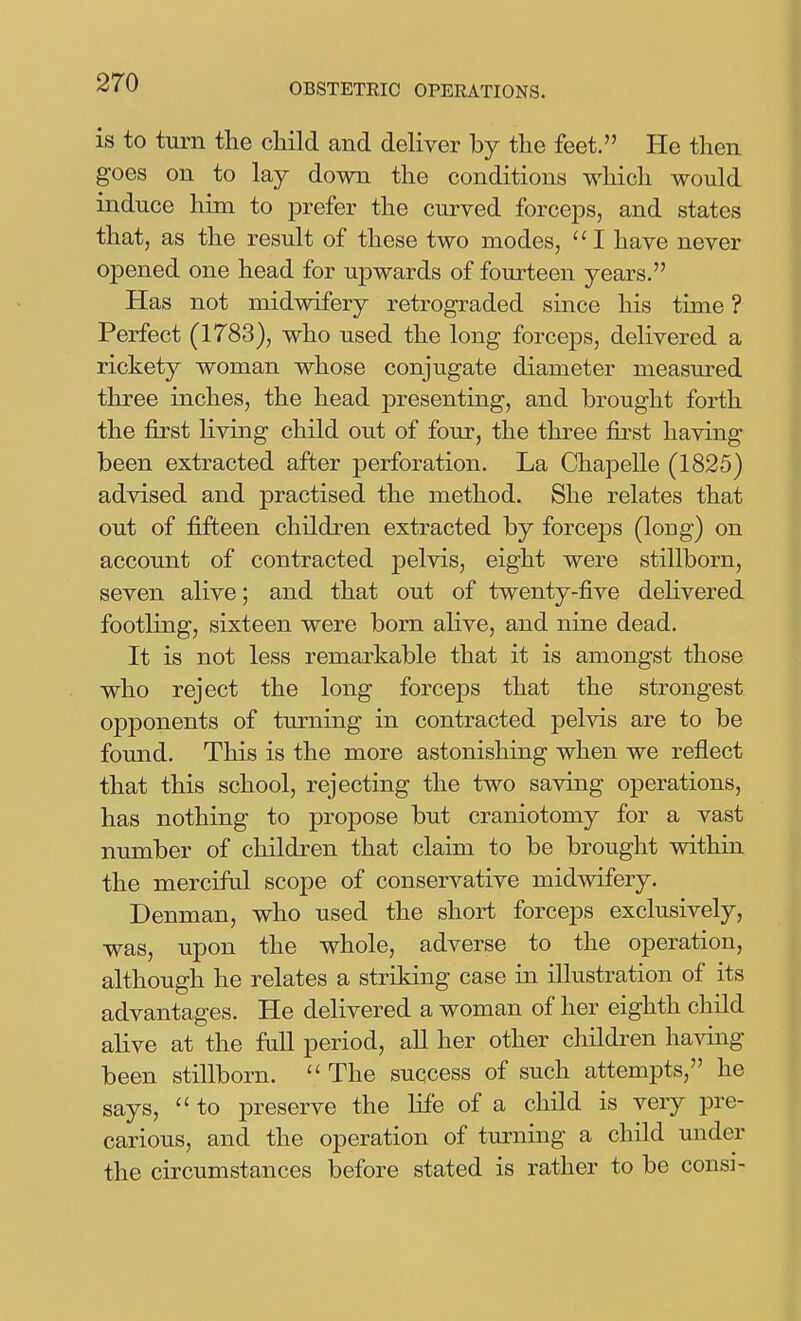 is to turn the child and deliver by the feet. He then goes on to lay down the conditions which would induce him to prefer the curved forceps, and states that, as the result of these two modes, I have never opened one head for upwards of fourteen years. Has not midwifery retrograded since his time ? Perfect (1783), who used the long forceps, delivered a rickety woman whose conjugate diameter measured tliree inches, the head presenting, and brought forth the first living child out of four, the three first having been extracted after perforation. La Chapelle (1825) advised and practised the method. She relates that out of fifteen children extracted by forceps (long) on account of contracted pelvis, eight were stillborn, seven alive; and that out of twenty-five deKvered footling, sixteen were born alive, and nine dead. It is not less remarkable that it is amongst those who reject the long forceps that the strongest opponents of turning in contracted pelvis are to be found. This is the more astonishing when we reflect that this school, rejecting the two saving operations, has nothing to propose but craniotomy for a vast number of children that claim to be brought within the merciful scope of conservative midwifery. Denman, who used the short forceps exclusively, was, upon the whole, adverse to the operation, although he relates a striking case in illustration of its advantages. He delivered a woman of her eighth child alive at the fall period, all her other children having been stillborn.  The success of such attempts, he says,  to preserve the life of a child is very pre- carious, and the operation of tm^ning a child under the circumstances before stated is rather to be cons:-