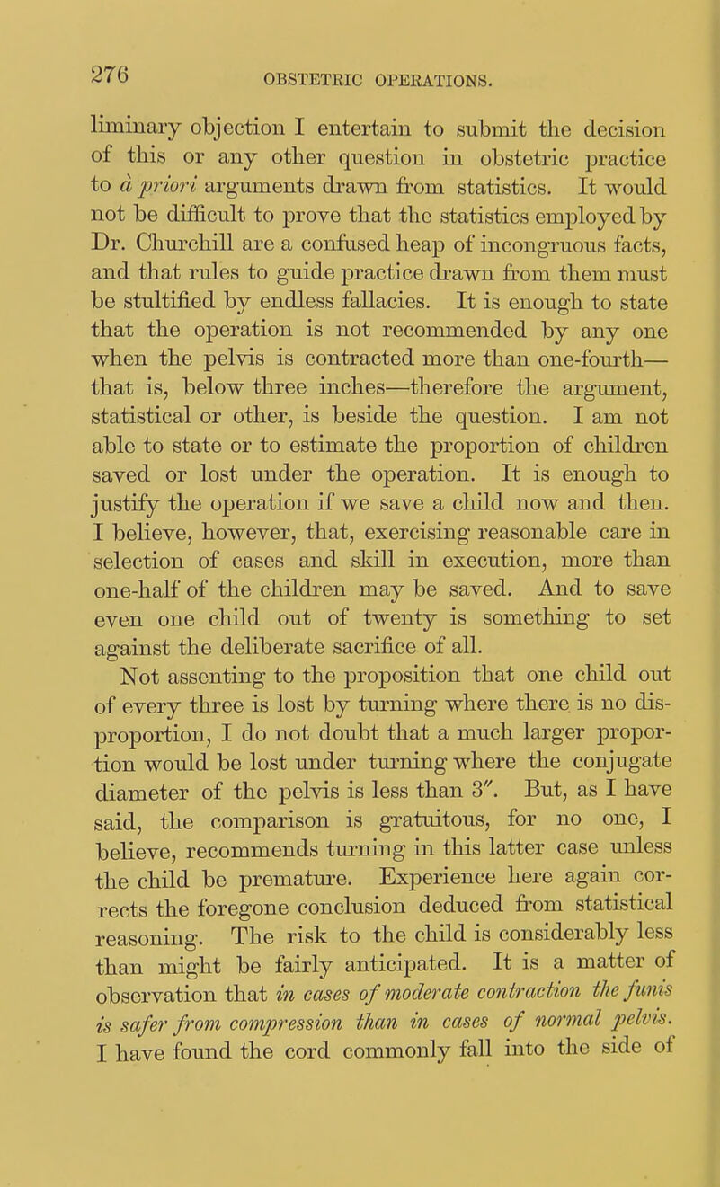 liminaiy objection I entertain to submit the decision of this or any other question in obstetric practice to d priori arguments drawn from statistics. It would not be difficult to prove that the statistics emj)loyed by Dr. Churchill are a confused heap of incongruous facts, and that rules to guide practice drawn from them nmst be stultified by endless fallacies. It is enough to state that the operation is not recommended by any one when the pelvis is contracted more than one-fourth— that is, below three inches—therefore the argument, statistical or other, is beside the question. I am not able to state or to estimate the proportion of children saved or lost under the operation. It is enough to justify the operation if we save a child now and then. I believe, however, that, exercising reasonable care in selection of cases and skill in execution, more than one-half of the children may be saved. And to save even one child out of twenty is something to set against the deliberate sacrifice of all. Not assenting to the proposition that one child out of every three is lost by tm-ning where there is no dis- proportion, I do not doubt that a much larger propor- tion would be lost under turning where the conjugate diameter of the pelvis is less than S'\ But, as I have said, the comparison is gratuitous, for no one, I believe, recommends tm^ning in this latter case miless the child be premature. Experience here again cor- rects the foregone conclusion deduced fi^om statistical reasoning. The risk to the child is considerably less than might be fairly anticipated. It is a matter of observation that in cases of moderate contraction the funis is safer from compression than in cases of normal pelim. I have found the cord commonly fall into the side of